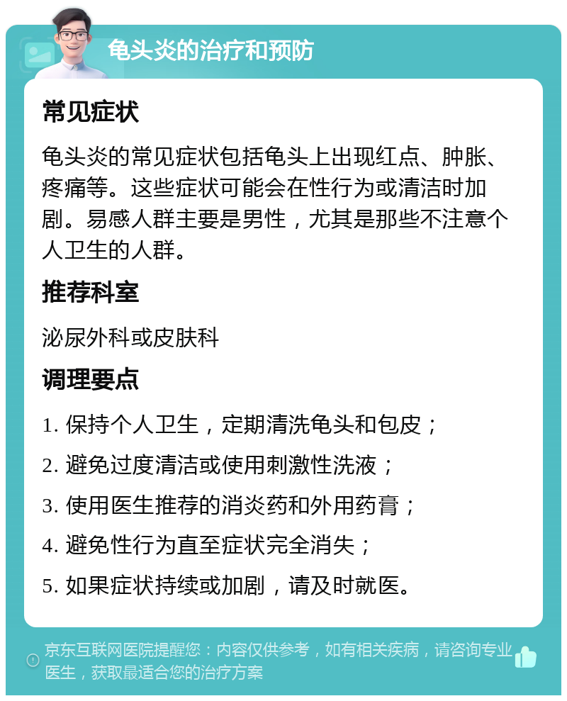 龟头炎的治疗和预防 常见症状 龟头炎的常见症状包括龟头上出现红点、肿胀、疼痛等。这些症状可能会在性行为或清洁时加剧。易感人群主要是男性，尤其是那些不注意个人卫生的人群。 推荐科室 泌尿外科或皮肤科 调理要点 1. 保持个人卫生，定期清洗龟头和包皮； 2. 避免过度清洁或使用刺激性洗液； 3. 使用医生推荐的消炎药和外用药膏； 4. 避免性行为直至症状完全消失； 5. 如果症状持续或加剧，请及时就医。