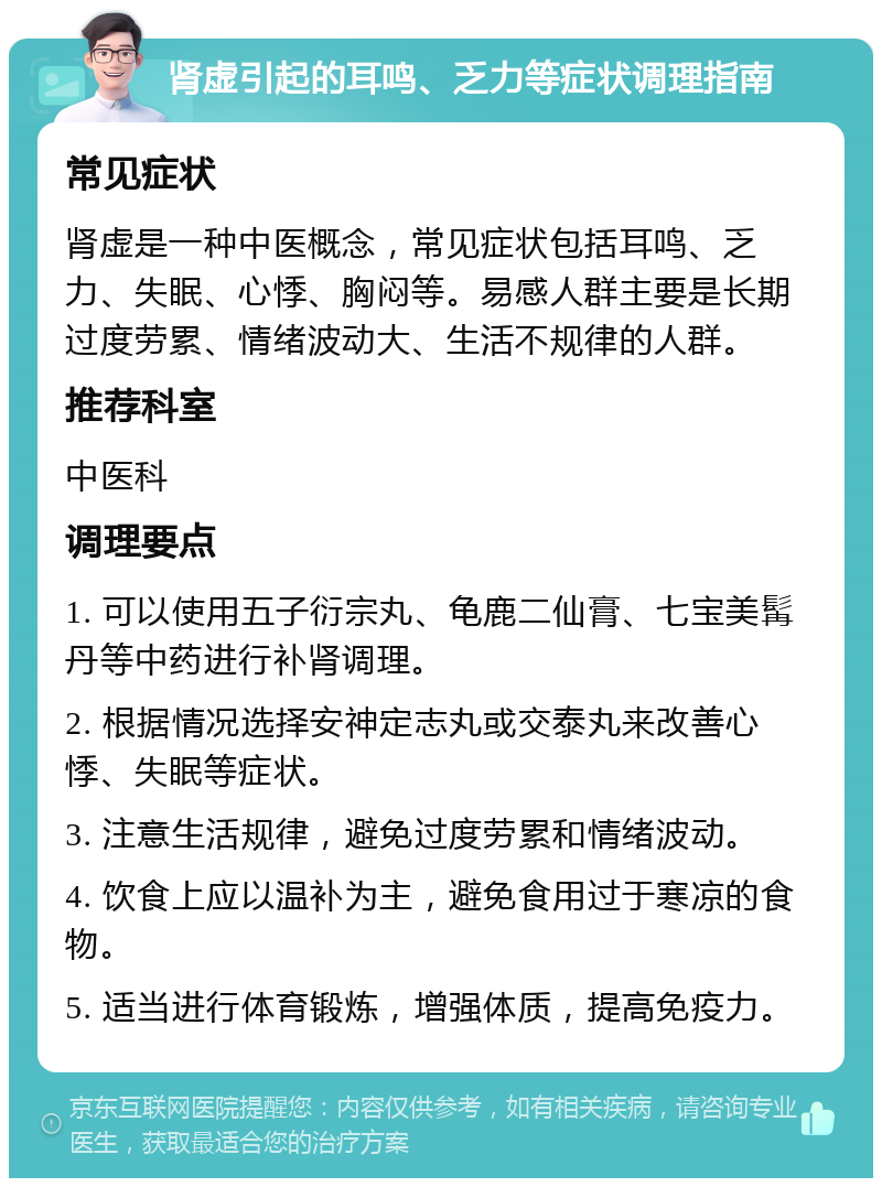 肾虚引起的耳鸣、乏力等症状调理指南 常见症状 肾虚是一种中医概念，常见症状包括耳鸣、乏力、失眠、心悸、胸闷等。易感人群主要是长期过度劳累、情绪波动大、生活不规律的人群。 推荐科室 中医科 调理要点 1. 可以使用五子衍宗丸、龟鹿二仙膏、七宝美髯丹等中药进行补肾调理。 2. 根据情况选择安神定志丸或交泰丸来改善心悸、失眠等症状。 3. 注意生活规律，避免过度劳累和情绪波动。 4. 饮食上应以温补为主，避免食用过于寒凉的食物。 5. 适当进行体育锻炼，增强体质，提高免疫力。