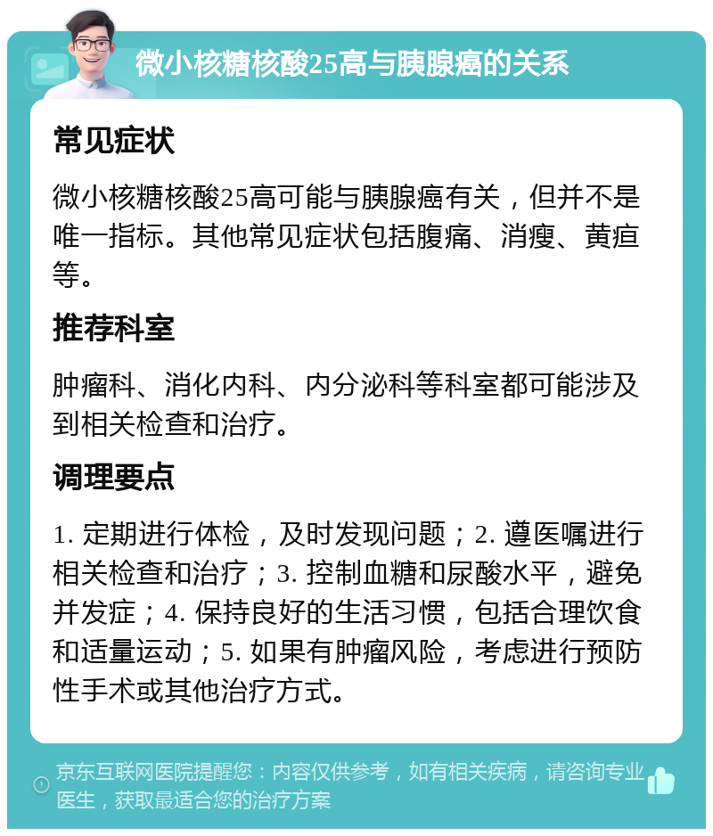 微小核糖核酸25高与胰腺癌的关系 常见症状 微小核糖核酸25高可能与胰腺癌有关，但并不是唯一指标。其他常见症状包括腹痛、消瘦、黄疸等。 推荐科室 肿瘤科、消化内科、内分泌科等科室都可能涉及到相关检查和治疗。 调理要点 1. 定期进行体检，及时发现问题；2. 遵医嘱进行相关检查和治疗；3. 控制血糖和尿酸水平，避免并发症；4. 保持良好的生活习惯，包括合理饮食和适量运动；5. 如果有肿瘤风险，考虑进行预防性手术或其他治疗方式。