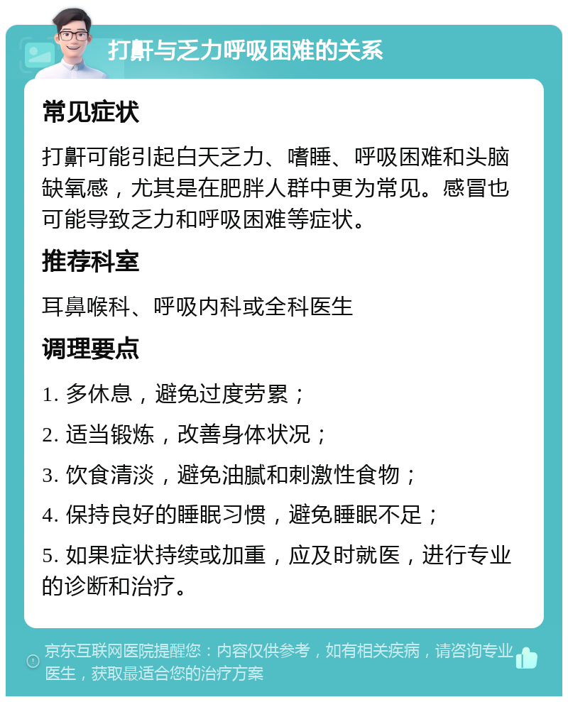 打鼾与乏力呼吸困难的关系 常见症状 打鼾可能引起白天乏力、嗜睡、呼吸困难和头脑缺氧感，尤其是在肥胖人群中更为常见。感冒也可能导致乏力和呼吸困难等症状。 推荐科室 耳鼻喉科、呼吸内科或全科医生 调理要点 1. 多休息，避免过度劳累； 2. 适当锻炼，改善身体状况； 3. 饮食清淡，避免油腻和刺激性食物； 4. 保持良好的睡眠习惯，避免睡眠不足； 5. 如果症状持续或加重，应及时就医，进行专业的诊断和治疗。