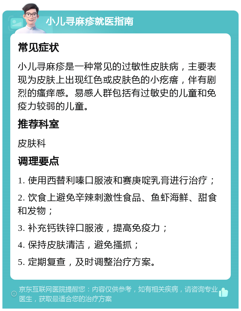 小儿寻麻疹就医指南 常见症状 小儿寻麻疹是一种常见的过敏性皮肤病，主要表现为皮肤上出现红色或皮肤色的小疙瘩，伴有剧烈的瘙痒感。易感人群包括有过敏史的儿童和免疫力较弱的儿童。 推荐科室 皮肤科 调理要点 1. 使用西替利嗪口服液和赛庚啶乳膏进行治疗； 2. 饮食上避免辛辣刺激性食品、鱼虾海鲜、甜食和发物； 3. 补充钙铁锌口服液，提高免疫力； 4. 保持皮肤清洁，避免搔抓； 5. 定期复查，及时调整治疗方案。