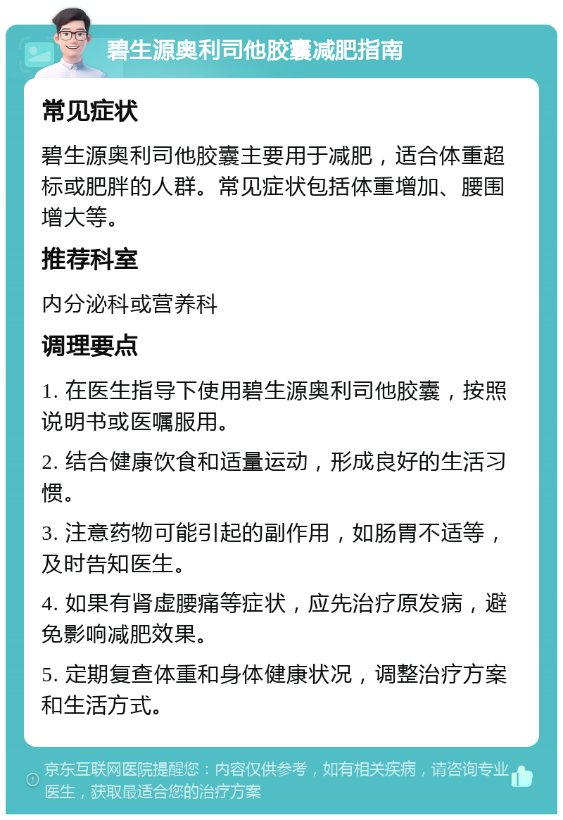 碧生源奥利司他胶囊减肥指南 常见症状 碧生源奥利司他胶囊主要用于减肥，适合体重超标或肥胖的人群。常见症状包括体重增加、腰围增大等。 推荐科室 内分泌科或营养科 调理要点 1. 在医生指导下使用碧生源奥利司他胶囊，按照说明书或医嘱服用。 2. 结合健康饮食和适量运动，形成良好的生活习惯。 3. 注意药物可能引起的副作用，如肠胃不适等，及时告知医生。 4. 如果有肾虚腰痛等症状，应先治疗原发病，避免影响减肥效果。 5. 定期复查体重和身体健康状况，调整治疗方案和生活方式。