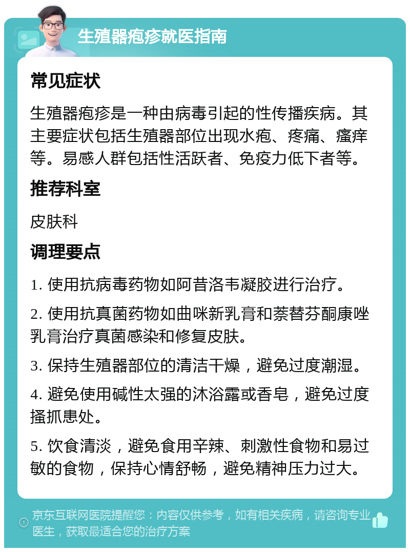 生殖器疱疹就医指南 常见症状 生殖器疱疹是一种由病毒引起的性传播疾病。其主要症状包括生殖器部位出现水疱、疼痛、瘙痒等。易感人群包括性活跃者、免疫力低下者等。 推荐科室 皮肤科 调理要点 1. 使用抗病毒药物如阿昔洛韦凝胶进行治疗。 2. 使用抗真菌药物如曲咪新乳膏和萘替芬酮康唑乳膏治疗真菌感染和修复皮肤。 3. 保持生殖器部位的清洁干燥，避免过度潮湿。 4. 避免使用碱性太强的沐浴露或香皂，避免过度搔抓患处。 5. 饮食清淡，避免食用辛辣、刺激性食物和易过敏的食物，保持心情舒畅，避免精神压力过大。