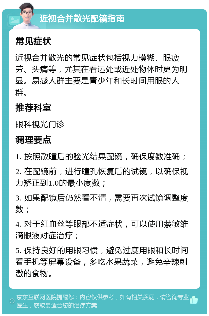 近视合并散光配镜指南 常见症状 近视合并散光的常见症状包括视力模糊、眼疲劳、头痛等，尤其在看远处或近处物体时更为明显。易感人群主要是青少年和长时间用眼的人群。 推荐科室 眼科视光门诊 调理要点 1. 按照散瞳后的验光结果配镜，确保度数准确； 2. 在配镜前，进行瞳孔恢复后的试镜，以确保视力矫正到1.0的最小度数； 3. 如果配镜后仍然看不清，需要再次试镜调整度数； 4. 对于红血丝等眼部不适症状，可以使用萘敏维滴眼液对症治疗； 5. 保持良好的用眼习惯，避免过度用眼和长时间看手机等屏幕设备，多吃水果蔬菜，避免辛辣刺激的食物。