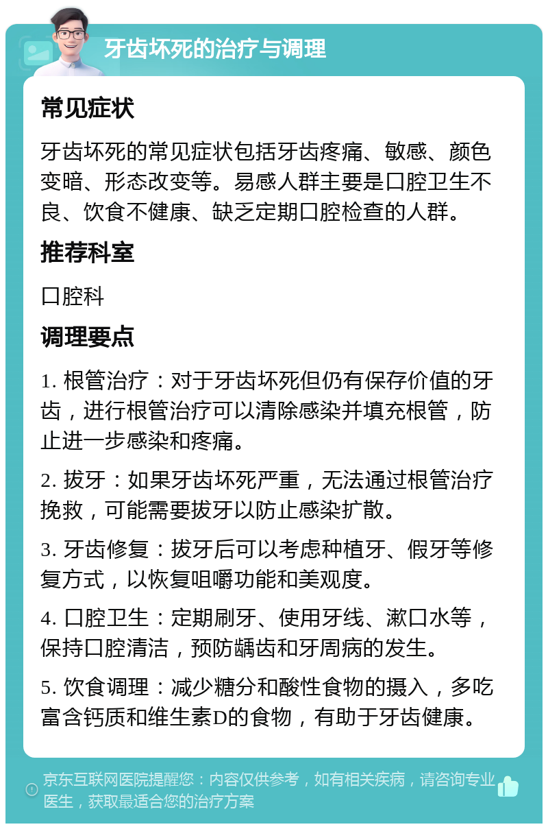 牙齿坏死的治疗与调理 常见症状 牙齿坏死的常见症状包括牙齿疼痛、敏感、颜色变暗、形态改变等。易感人群主要是口腔卫生不良、饮食不健康、缺乏定期口腔检查的人群。 推荐科室 口腔科 调理要点 1. 根管治疗：对于牙齿坏死但仍有保存价值的牙齿，进行根管治疗可以清除感染并填充根管，防止进一步感染和疼痛。 2. 拔牙：如果牙齿坏死严重，无法通过根管治疗挽救，可能需要拔牙以防止感染扩散。 3. 牙齿修复：拔牙后可以考虑种植牙、假牙等修复方式，以恢复咀嚼功能和美观度。 4. 口腔卫生：定期刷牙、使用牙线、漱口水等，保持口腔清洁，预防龋齿和牙周病的发生。 5. 饮食调理：减少糖分和酸性食物的摄入，多吃富含钙质和维生素D的食物，有助于牙齿健康。