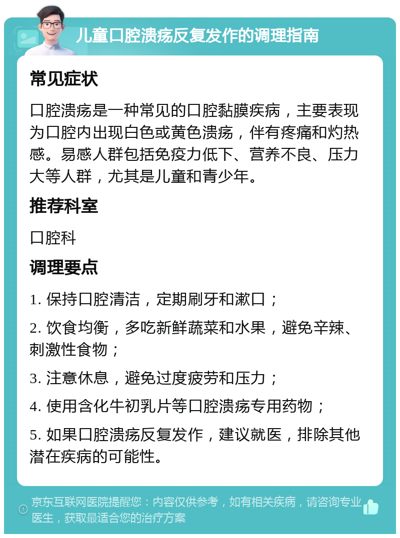 儿童口腔溃疡反复发作的调理指南 常见症状 口腔溃疡是一种常见的口腔黏膜疾病，主要表现为口腔内出现白色或黄色溃疡，伴有疼痛和灼热感。易感人群包括免疫力低下、营养不良、压力大等人群，尤其是儿童和青少年。 推荐科室 口腔科 调理要点 1. 保持口腔清洁，定期刷牙和漱口； 2. 饮食均衡，多吃新鲜蔬菜和水果，避免辛辣、刺激性食物； 3. 注意休息，避免过度疲劳和压力； 4. 使用含化牛初乳片等口腔溃疡专用药物； 5. 如果口腔溃疡反复发作，建议就医，排除其他潜在疾病的可能性。