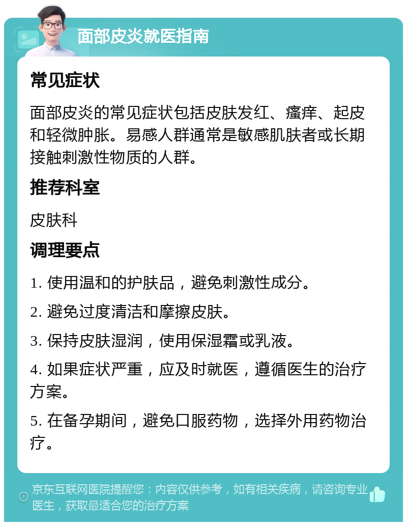 面部皮炎就医指南 常见症状 面部皮炎的常见症状包括皮肤发红、瘙痒、起皮和轻微肿胀。易感人群通常是敏感肌肤者或长期接触刺激性物质的人群。 推荐科室 皮肤科 调理要点 1. 使用温和的护肤品，避免刺激性成分。 2. 避免过度清洁和摩擦皮肤。 3. 保持皮肤湿润，使用保湿霜或乳液。 4. 如果症状严重，应及时就医，遵循医生的治疗方案。 5. 在备孕期间，避免口服药物，选择外用药物治疗。