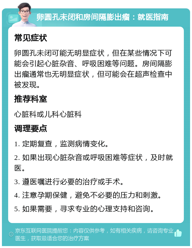 卵圆孔未闭和房间隔膨出瘤：就医指南 常见症状 卵圆孔未闭可能无明显症状，但在某些情况下可能会引起心脏杂音、呼吸困难等问题。房间隔膨出瘤通常也无明显症状，但可能会在超声检查中被发现。 推荐科室 心脏科或儿科心脏科 调理要点 1. 定期复查，监测病情变化。 2. 如果出现心脏杂音或呼吸困难等症状，及时就医。 3. 遵医嘱进行必要的治疗或手术。 4. 注意孕期保健，避免不必要的压力和刺激。 5. 如果需要，寻求专业的心理支持和咨询。