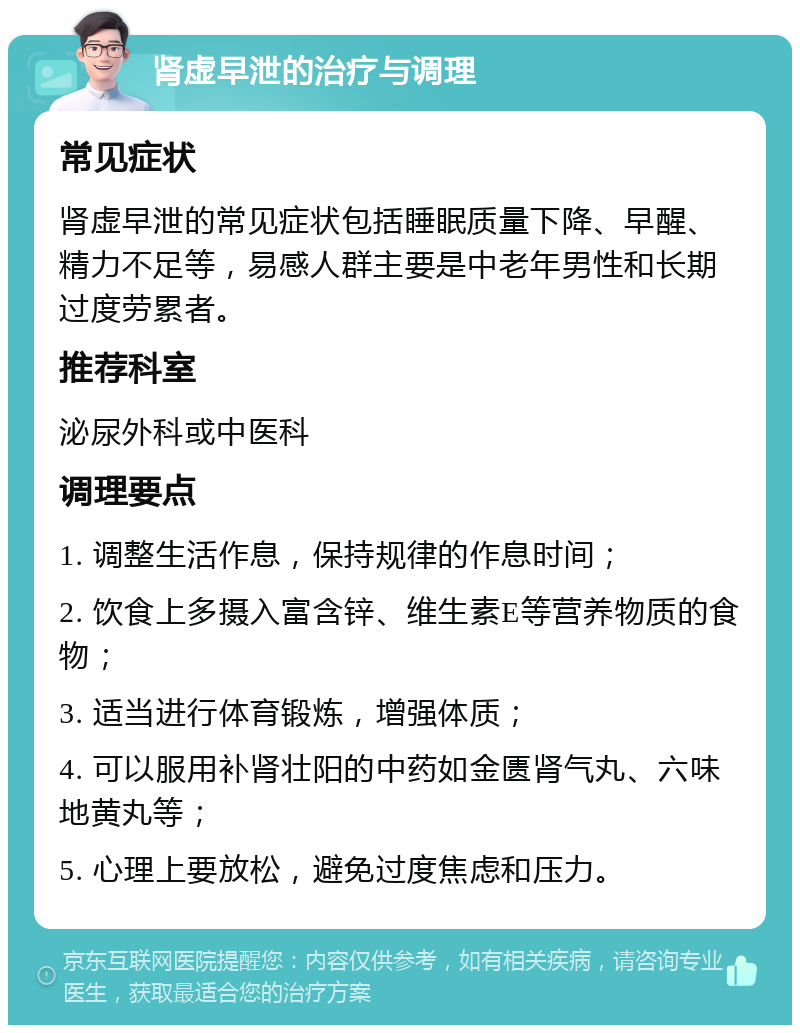 肾虚早泄的治疗与调理 常见症状 肾虚早泄的常见症状包括睡眠质量下降、早醒、精力不足等，易感人群主要是中老年男性和长期过度劳累者。 推荐科室 泌尿外科或中医科 调理要点 1. 调整生活作息，保持规律的作息时间； 2. 饮食上多摄入富含锌、维生素E等营养物质的食物； 3. 适当进行体育锻炼，增强体质； 4. 可以服用补肾壮阳的中药如金匮肾气丸、六味地黄丸等； 5. 心理上要放松，避免过度焦虑和压力。