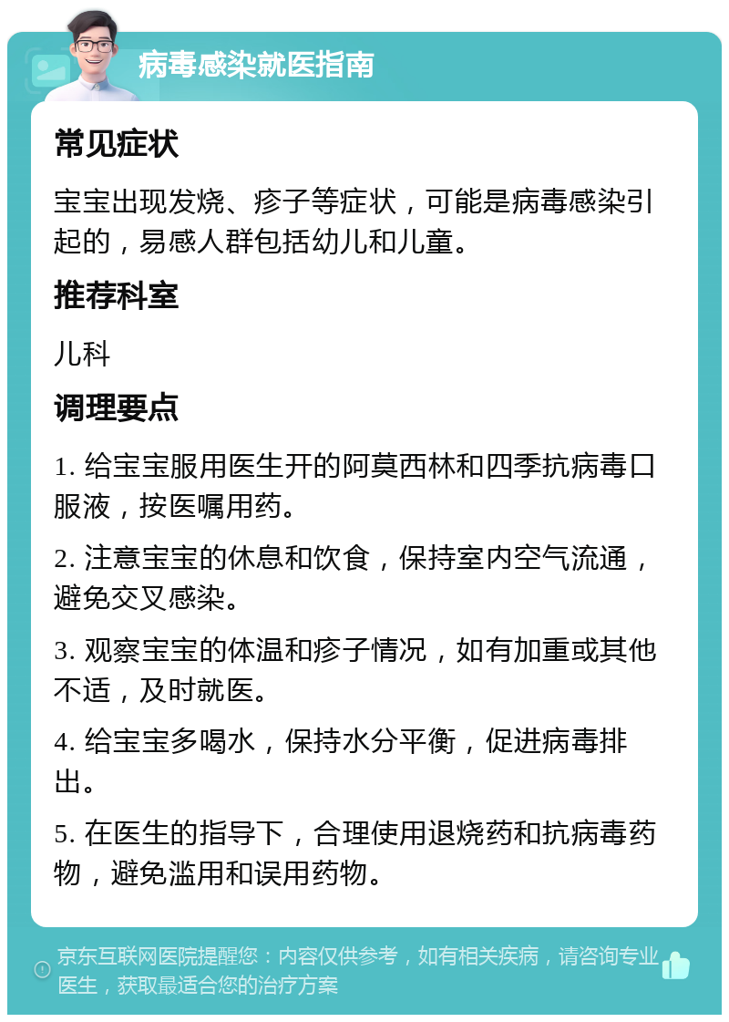 病毒感染就医指南 常见症状 宝宝出现发烧、疹子等症状，可能是病毒感染引起的，易感人群包括幼儿和儿童。 推荐科室 儿科 调理要点 1. 给宝宝服用医生开的阿莫西林和四季抗病毒口服液，按医嘱用药。 2. 注意宝宝的休息和饮食，保持室内空气流通，避免交叉感染。 3. 观察宝宝的体温和疹子情况，如有加重或其他不适，及时就医。 4. 给宝宝多喝水，保持水分平衡，促进病毒排出。 5. 在医生的指导下，合理使用退烧药和抗病毒药物，避免滥用和误用药物。