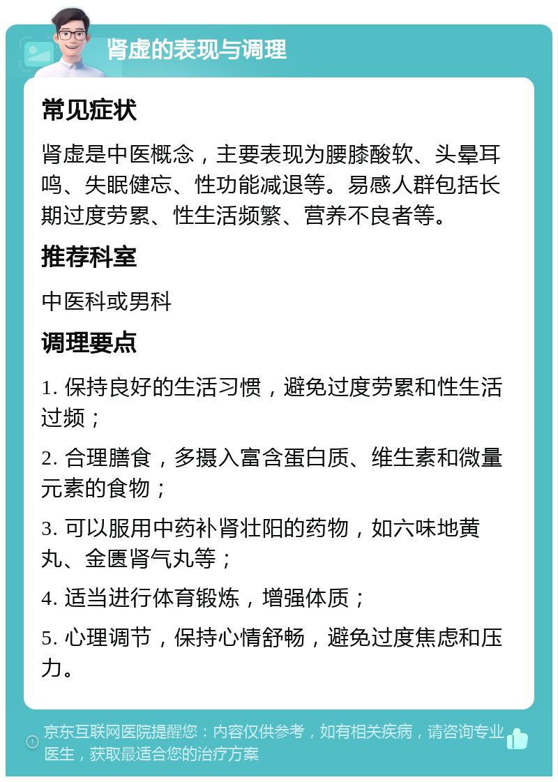 肾虚的表现与调理 常见症状 肾虚是中医概念，主要表现为腰膝酸软、头晕耳鸣、失眠健忘、性功能减退等。易感人群包括长期过度劳累、性生活频繁、营养不良者等。 推荐科室 中医科或男科 调理要点 1. 保持良好的生活习惯，避免过度劳累和性生活过频； 2. 合理膳食，多摄入富含蛋白质、维生素和微量元素的食物； 3. 可以服用中药补肾壮阳的药物，如六味地黄丸、金匮肾气丸等； 4. 适当进行体育锻炼，增强体质； 5. 心理调节，保持心情舒畅，避免过度焦虑和压力。