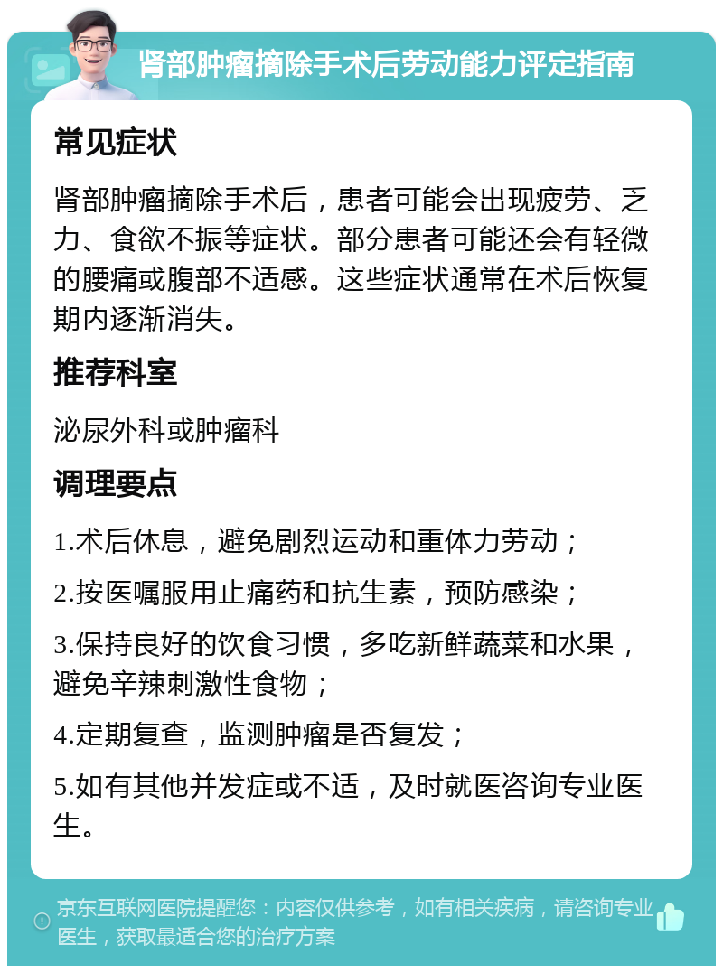 肾部肿瘤摘除手术后劳动能力评定指南 常见症状 肾部肿瘤摘除手术后，患者可能会出现疲劳、乏力、食欲不振等症状。部分患者可能还会有轻微的腰痛或腹部不适感。这些症状通常在术后恢复期内逐渐消失。 推荐科室 泌尿外科或肿瘤科 调理要点 1.术后休息，避免剧烈运动和重体力劳动； 2.按医嘱服用止痛药和抗生素，预防感染； 3.保持良好的饮食习惯，多吃新鲜蔬菜和水果，避免辛辣刺激性食物； 4.定期复查，监测肿瘤是否复发； 5.如有其他并发症或不适，及时就医咨询专业医生。