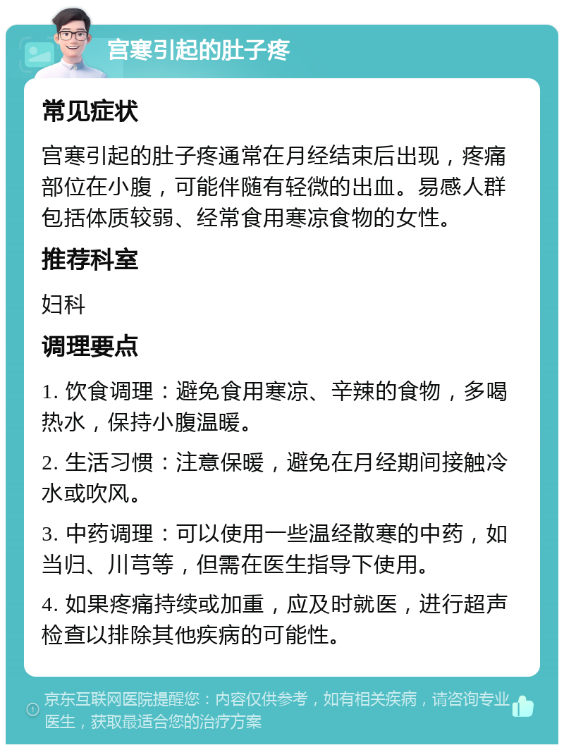 宫寒引起的肚子疼 常见症状 宫寒引起的肚子疼通常在月经结束后出现，疼痛部位在小腹，可能伴随有轻微的出血。易感人群包括体质较弱、经常食用寒凉食物的女性。 推荐科室 妇科 调理要点 1. 饮食调理：避免食用寒凉、辛辣的食物，多喝热水，保持小腹温暖。 2. 生活习惯：注意保暖，避免在月经期间接触冷水或吹风。 3. 中药调理：可以使用一些温经散寒的中药，如当归、川芎等，但需在医生指导下使用。 4. 如果疼痛持续或加重，应及时就医，进行超声检查以排除其他疾病的可能性。