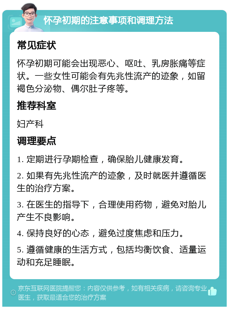 怀孕初期的注意事项和调理方法 常见症状 怀孕初期可能会出现恶心、呕吐、乳房胀痛等症状。一些女性可能会有先兆性流产的迹象，如留褐色分泌物、偶尔肚子疼等。 推荐科室 妇产科 调理要点 1. 定期进行孕期检查，确保胎儿健康发育。 2. 如果有先兆性流产的迹象，及时就医并遵循医生的治疗方案。 3. 在医生的指导下，合理使用药物，避免对胎儿产生不良影响。 4. 保持良好的心态，避免过度焦虑和压力。 5. 遵循健康的生活方式，包括均衡饮食、适量运动和充足睡眠。