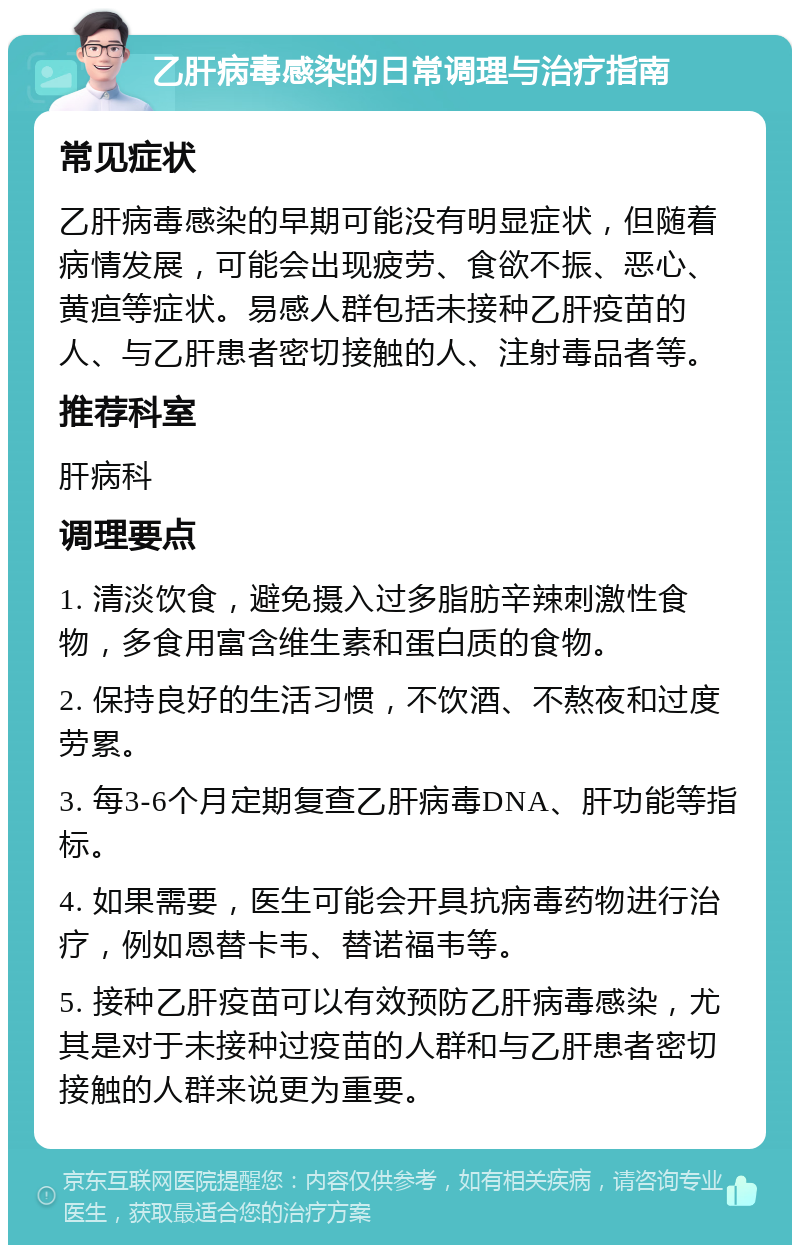 乙肝病毒感染的日常调理与治疗指南 常见症状 乙肝病毒感染的早期可能没有明显症状，但随着病情发展，可能会出现疲劳、食欲不振、恶心、黄疸等症状。易感人群包括未接种乙肝疫苗的人、与乙肝患者密切接触的人、注射毒品者等。 推荐科室 肝病科 调理要点 1. 清淡饮食，避免摄入过多脂肪辛辣刺激性食物，多食用富含维生素和蛋白质的食物。 2. 保持良好的生活习惯，不饮酒、不熬夜和过度劳累。 3. 每3-6个月定期复查乙肝病毒DNA、肝功能等指标。 4. 如果需要，医生可能会开具抗病毒药物进行治疗，例如恩替卡韦、替诺福韦等。 5. 接种乙肝疫苗可以有效预防乙肝病毒感染，尤其是对于未接种过疫苗的人群和与乙肝患者密切接触的人群来说更为重要。