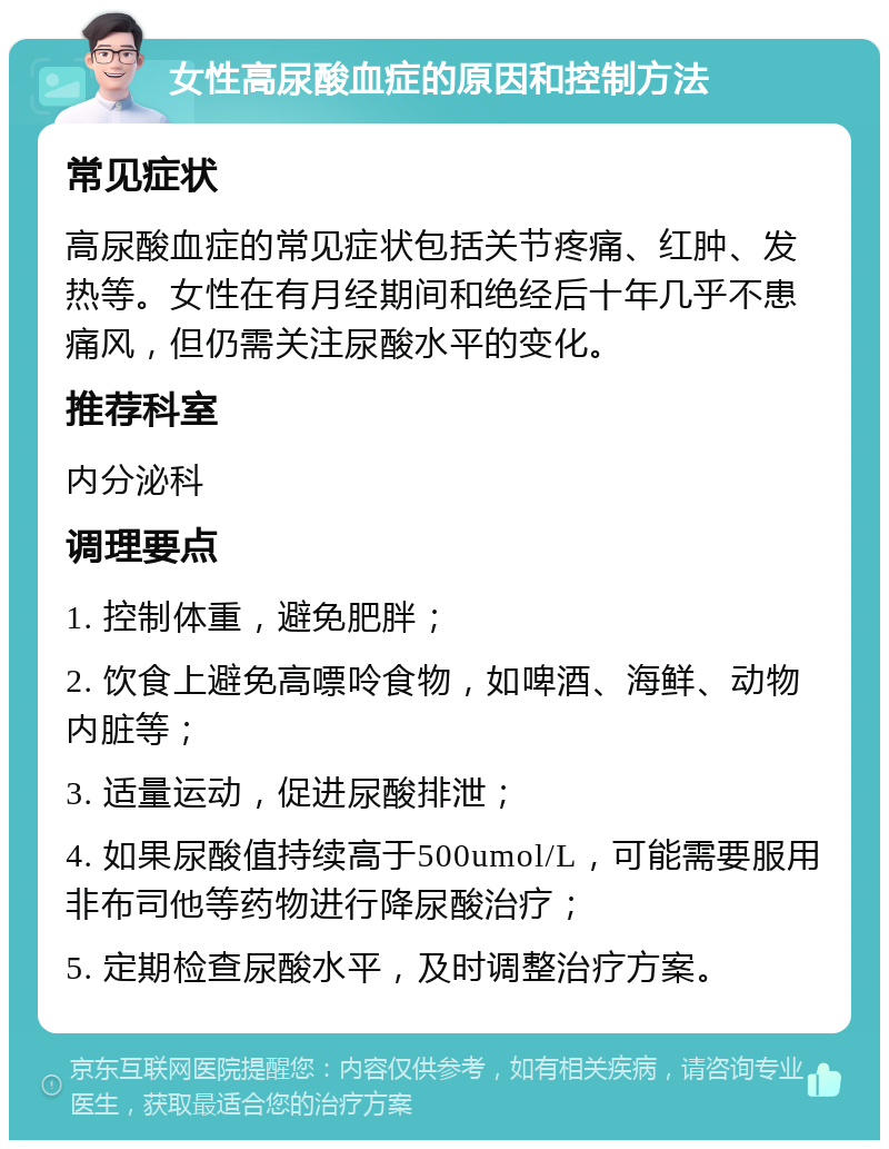 女性高尿酸血症的原因和控制方法 常见症状 高尿酸血症的常见症状包括关节疼痛、红肿、发热等。女性在有月经期间和绝经后十年几乎不患痛风，但仍需关注尿酸水平的变化。 推荐科室 内分泌科 调理要点 1. 控制体重，避免肥胖； 2. 饮食上避免高嘌呤食物，如啤酒、海鲜、动物内脏等； 3. 适量运动，促进尿酸排泄； 4. 如果尿酸值持续高于500umol/L，可能需要服用非布司他等药物进行降尿酸治疗； 5. 定期检查尿酸水平，及时调整治疗方案。