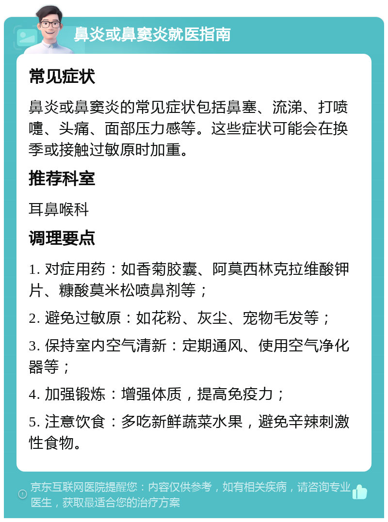 鼻炎或鼻窦炎就医指南 常见症状 鼻炎或鼻窦炎的常见症状包括鼻塞、流涕、打喷嚏、头痛、面部压力感等。这些症状可能会在换季或接触过敏原时加重。 推荐科室 耳鼻喉科 调理要点 1. 对症用药：如香菊胶囊、阿莫西林克拉维酸钾片、糠酸莫米松喷鼻剂等； 2. 避免过敏原：如花粉、灰尘、宠物毛发等； 3. 保持室内空气清新：定期通风、使用空气净化器等； 4. 加强锻炼：增强体质，提高免疫力； 5. 注意饮食：多吃新鲜蔬菜水果，避免辛辣刺激性食物。