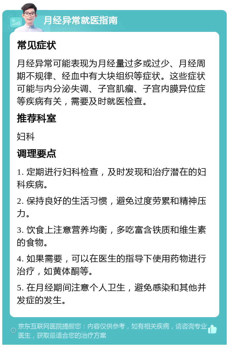 月经异常就医指南 常见症状 月经异常可能表现为月经量过多或过少、月经周期不规律、经血中有大块组织等症状。这些症状可能与内分泌失调、子宫肌瘤、子宫内膜异位症等疾病有关，需要及时就医检查。 推荐科室 妇科 调理要点 1. 定期进行妇科检查，及时发现和治疗潜在的妇科疾病。 2. 保持良好的生活习惯，避免过度劳累和精神压力。 3. 饮食上注意营养均衡，多吃富含铁质和维生素的食物。 4. 如果需要，可以在医生的指导下使用药物进行治疗，如黄体酮等。 5. 在月经期间注意个人卫生，避免感染和其他并发症的发生。