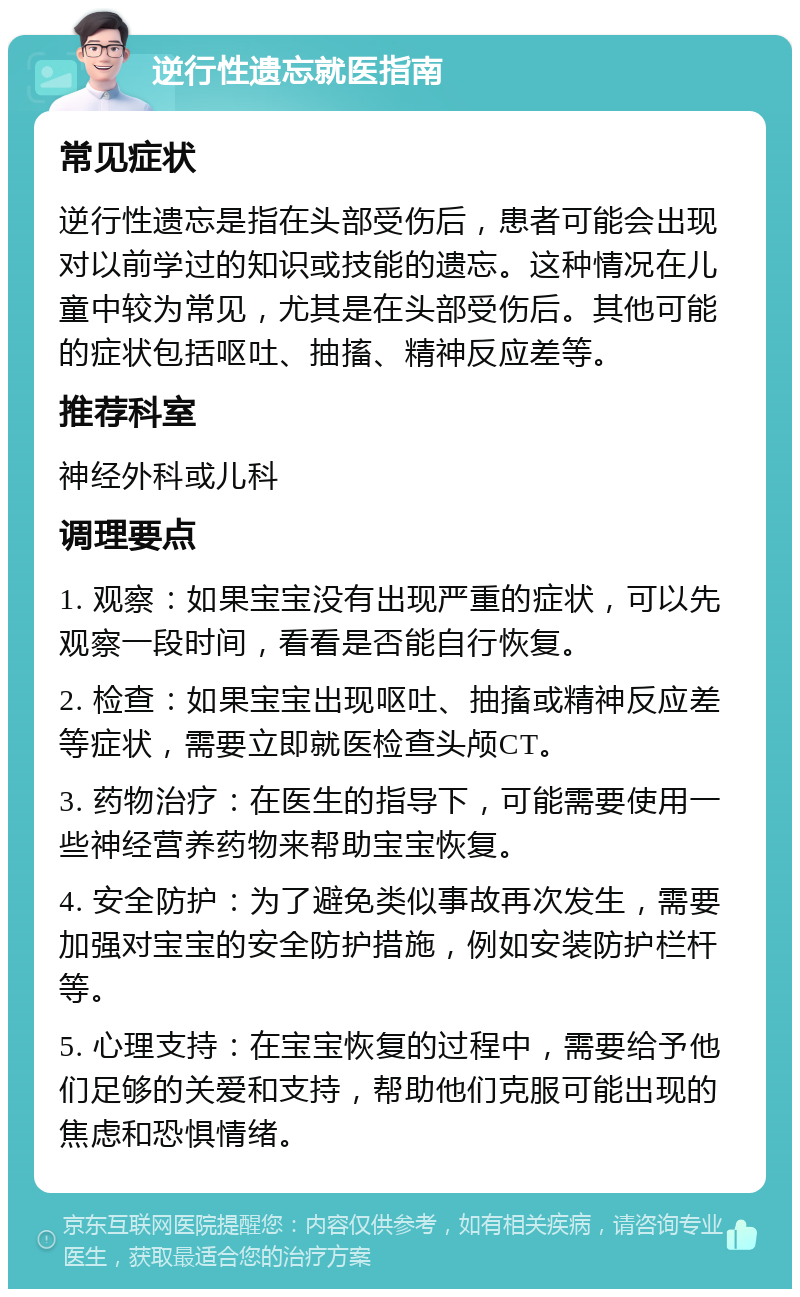 逆行性遗忘就医指南 常见症状 逆行性遗忘是指在头部受伤后，患者可能会出现对以前学过的知识或技能的遗忘。这种情况在儿童中较为常见，尤其是在头部受伤后。其他可能的症状包括呕吐、抽搐、精神反应差等。 推荐科室 神经外科或儿科 调理要点 1. 观察：如果宝宝没有出现严重的症状，可以先观察一段时间，看看是否能自行恢复。 2. 检查：如果宝宝出现呕吐、抽搐或精神反应差等症状，需要立即就医检查头颅CT。 3. 药物治疗：在医生的指导下，可能需要使用一些神经营养药物来帮助宝宝恢复。 4. 安全防护：为了避免类似事故再次发生，需要加强对宝宝的安全防护措施，例如安装防护栏杆等。 5. 心理支持：在宝宝恢复的过程中，需要给予他们足够的关爱和支持，帮助他们克服可能出现的焦虑和恐惧情绪。