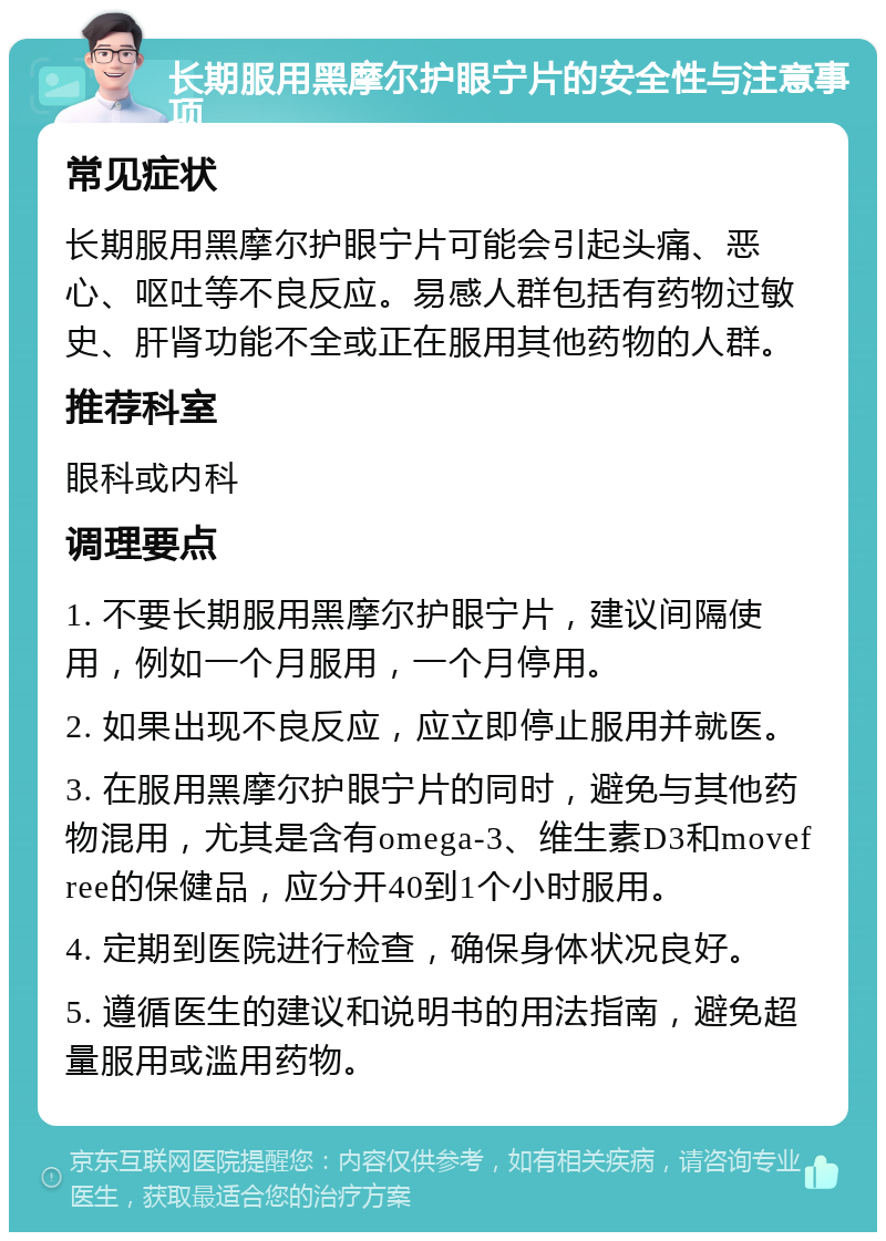 长期服用黑摩尔护眼宁片的安全性与注意事项 常见症状 长期服用黑摩尔护眼宁片可能会引起头痛、恶心、呕吐等不良反应。易感人群包括有药物过敏史、肝肾功能不全或正在服用其他药物的人群。 推荐科室 眼科或内科 调理要点 1. 不要长期服用黑摩尔护眼宁片，建议间隔使用，例如一个月服用，一个月停用。 2. 如果出现不良反应，应立即停止服用并就医。 3. 在服用黑摩尔护眼宁片的同时，避免与其他药物混用，尤其是含有omega-3、维生素D3和movefree的保健品，应分开40到1个小时服用。 4. 定期到医院进行检查，确保身体状况良好。 5. 遵循医生的建议和说明书的用法指南，避免超量服用或滥用药物。