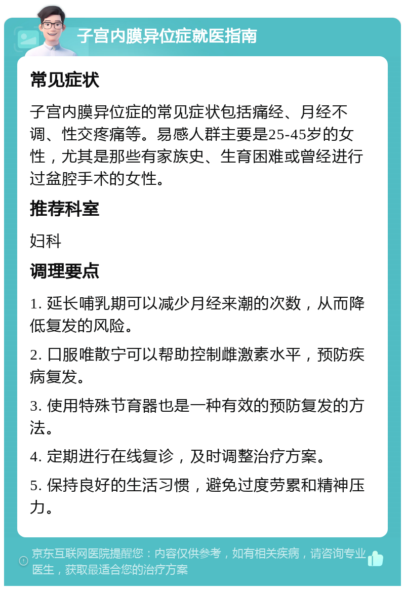 子宫内膜异位症就医指南 常见症状 子宫内膜异位症的常见症状包括痛经、月经不调、性交疼痛等。易感人群主要是25-45岁的女性，尤其是那些有家族史、生育困难或曾经进行过盆腔手术的女性。 推荐科室 妇科 调理要点 1. 延长哺乳期可以减少月经来潮的次数，从而降低复发的风险。 2. 口服唯散宁可以帮助控制雌激素水平，预防疾病复发。 3. 使用特殊节育器也是一种有效的预防复发的方法。 4. 定期进行在线复诊，及时调整治疗方案。 5. 保持良好的生活习惯，避免过度劳累和精神压力。