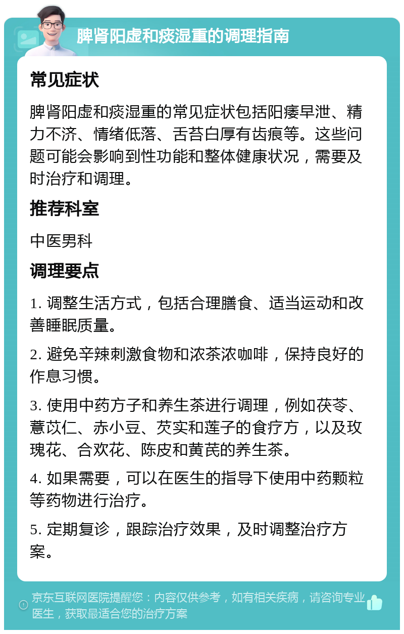 脾肾阳虚和痰湿重的调理指南 常见症状 脾肾阳虚和痰湿重的常见症状包括阳痿早泄、精力不济、情绪低落、舌苔白厚有齿痕等。这些问题可能会影响到性功能和整体健康状况，需要及时治疗和调理。 推荐科室 中医男科 调理要点 1. 调整生活方式，包括合理膳食、适当运动和改善睡眠质量。 2. 避免辛辣刺激食物和浓茶浓咖啡，保持良好的作息习惯。 3. 使用中药方子和养生茶进行调理，例如茯苓、薏苡仁、赤小豆、芡实和莲子的食疗方，以及玫瑰花、合欢花、陈皮和黄芪的养生茶。 4. 如果需要，可以在医生的指导下使用中药颗粒等药物进行治疗。 5. 定期复诊，跟踪治疗效果，及时调整治疗方案。