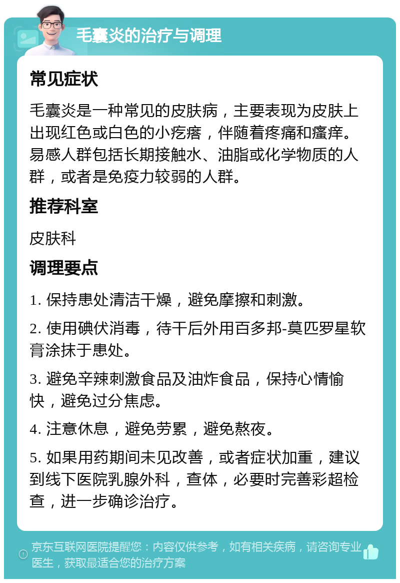 毛囊炎的治疗与调理 常见症状 毛囊炎是一种常见的皮肤病，主要表现为皮肤上出现红色或白色的小疙瘩，伴随着疼痛和瘙痒。易感人群包括长期接触水、油脂或化学物质的人群，或者是免疫力较弱的人群。 推荐科室 皮肤科 调理要点 1. 保持患处清洁干燥，避免摩擦和刺激。 2. 使用碘伏消毒，待干后外用百多邦-莫匹罗星软膏涂抹于患处。 3. 避免辛辣刺激食品及油炸食品，保持心情愉快，避免过分焦虑。 4. 注意休息，避免劳累，避免熬夜。 5. 如果用药期间未见改善，或者症状加重，建议到线下医院乳腺外科，查体，必要时完善彩超检查，进一步确诊治疗。