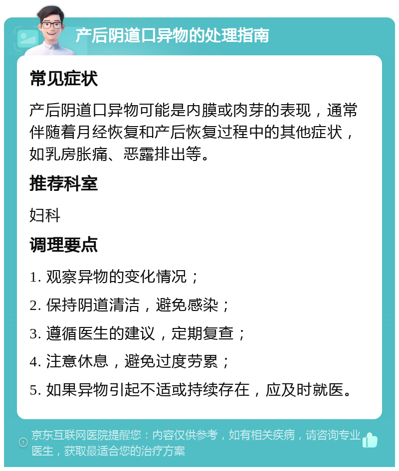 产后阴道口异物的处理指南 常见症状 产后阴道口异物可能是内膜或肉芽的表现，通常伴随着月经恢复和产后恢复过程中的其他症状，如乳房胀痛、恶露排出等。 推荐科室 妇科 调理要点 1. 观察异物的变化情况； 2. 保持阴道清洁，避免感染； 3. 遵循医生的建议，定期复查； 4. 注意休息，避免过度劳累； 5. 如果异物引起不适或持续存在，应及时就医。