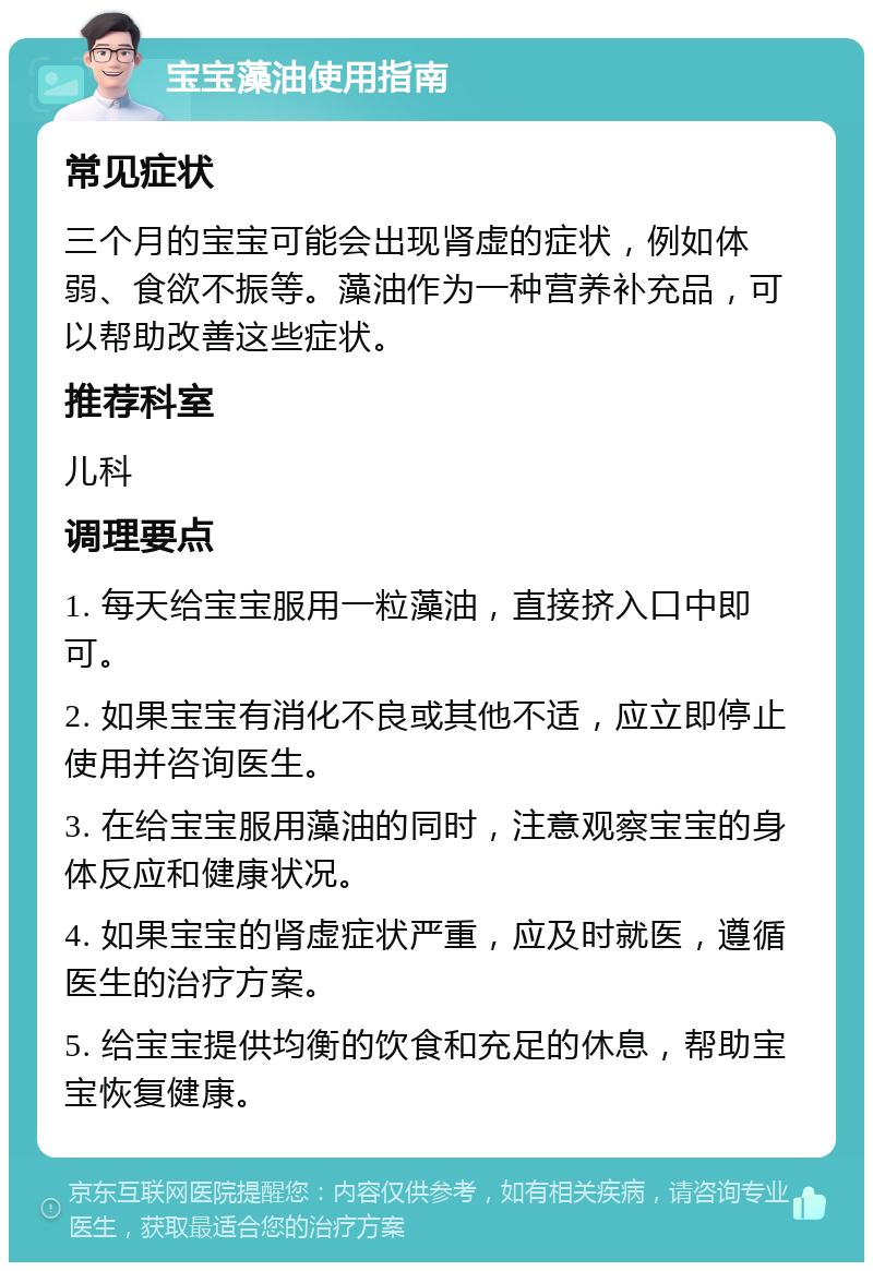 宝宝藻油使用指南 常见症状 三个月的宝宝可能会出现肾虚的症状，例如体弱、食欲不振等。藻油作为一种营养补充品，可以帮助改善这些症状。 推荐科室 儿科 调理要点 1. 每天给宝宝服用一粒藻油，直接挤入口中即可。 2. 如果宝宝有消化不良或其他不适，应立即停止使用并咨询医生。 3. 在给宝宝服用藻油的同时，注意观察宝宝的身体反应和健康状况。 4. 如果宝宝的肾虚症状严重，应及时就医，遵循医生的治疗方案。 5. 给宝宝提供均衡的饮食和充足的休息，帮助宝宝恢复健康。