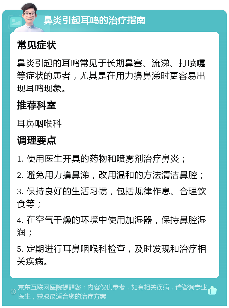 鼻炎引起耳鸣的治疗指南 常见症状 鼻炎引起的耳鸣常见于长期鼻塞、流涕、打喷嚏等症状的患者，尤其是在用力擤鼻涕时更容易出现耳鸣现象。 推荐科室 耳鼻咽喉科 调理要点 1. 使用医生开具的药物和喷雾剂治疗鼻炎； 2. 避免用力擤鼻涕，改用温和的方法清洁鼻腔； 3. 保持良好的生活习惯，包括规律作息、合理饮食等； 4. 在空气干燥的环境中使用加湿器，保持鼻腔湿润； 5. 定期进行耳鼻咽喉科检查，及时发现和治疗相关疾病。