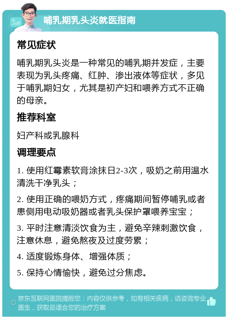 哺乳期乳头炎就医指南 常见症状 哺乳期乳头炎是一种常见的哺乳期并发症，主要表现为乳头疼痛、红肿、渗出液体等症状，多见于哺乳期妇女，尤其是初产妇和喂养方式不正确的母亲。 推荐科室 妇产科或乳腺科 调理要点 1. 使用红霉素软膏涂抹日2-3次，吸奶之前用温水清洗干净乳头； 2. 使用正确的喂奶方式，疼痛期间暂停哺乳或者患侧用电动吸奶器或者乳头保护罩喂养宝宝； 3. 平时注意清淡饮食为主，避免辛辣刺激饮食，注意休息，避免熬夜及过度劳累； 4. 适度锻炼身体、增强体质； 5. 保持心情愉快，避免过分焦虑。