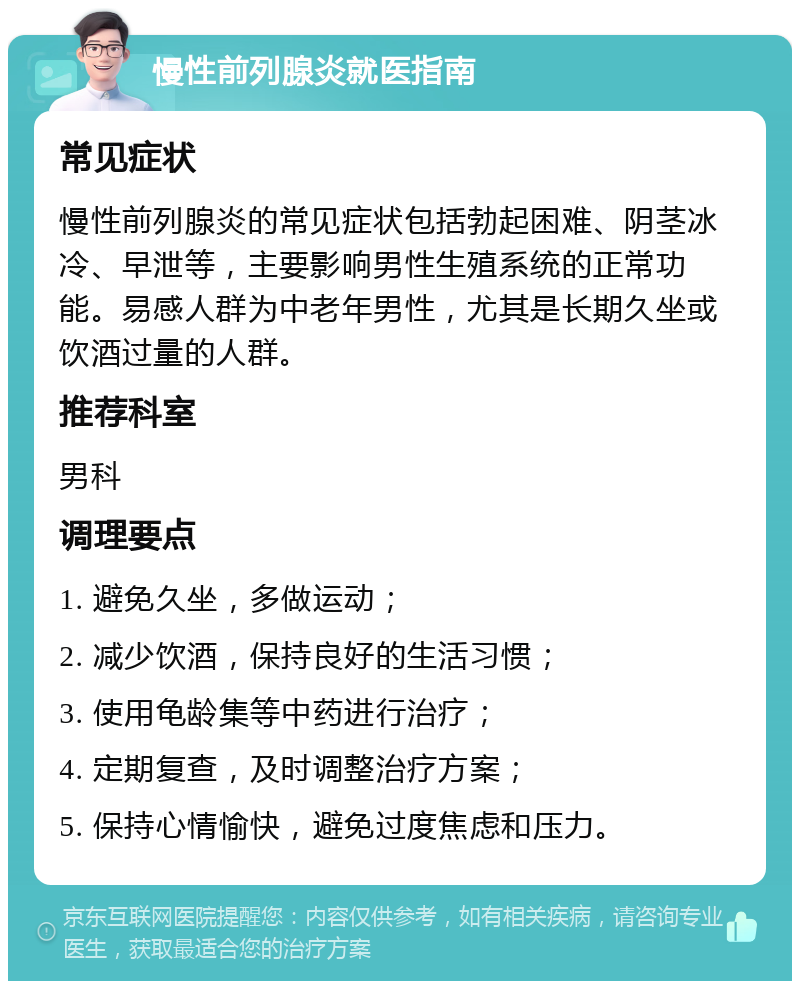 慢性前列腺炎就医指南 常见症状 慢性前列腺炎的常见症状包括勃起困难、阴茎冰冷、早泄等，主要影响男性生殖系统的正常功能。易感人群为中老年男性，尤其是长期久坐或饮酒过量的人群。 推荐科室 男科 调理要点 1. 避免久坐，多做运动； 2. 减少饮酒，保持良好的生活习惯； 3. 使用龟龄集等中药进行治疗； 4. 定期复查，及时调整治疗方案； 5. 保持心情愉快，避免过度焦虑和压力。