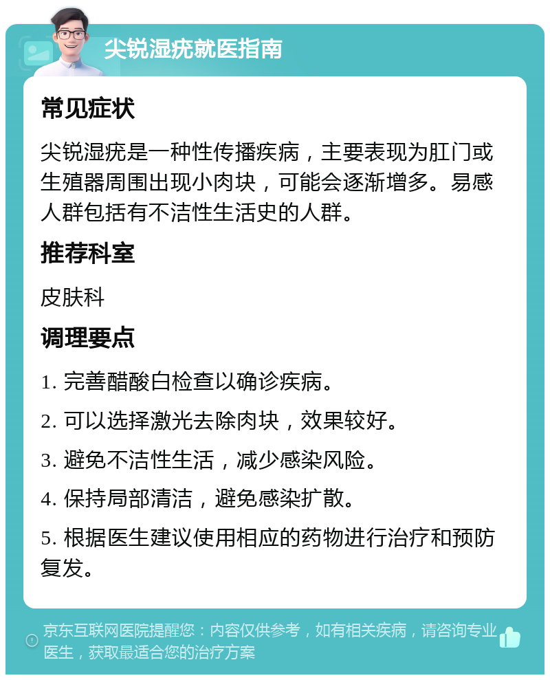 尖锐湿疣就医指南 常见症状 尖锐湿疣是一种性传播疾病，主要表现为肛门或生殖器周围出现小肉块，可能会逐渐增多。易感人群包括有不洁性生活史的人群。 推荐科室 皮肤科 调理要点 1. 完善醋酸白检查以确诊疾病。 2. 可以选择激光去除肉块，效果较好。 3. 避免不洁性生活，减少感染风险。 4. 保持局部清洁，避免感染扩散。 5. 根据医生建议使用相应的药物进行治疗和预防复发。