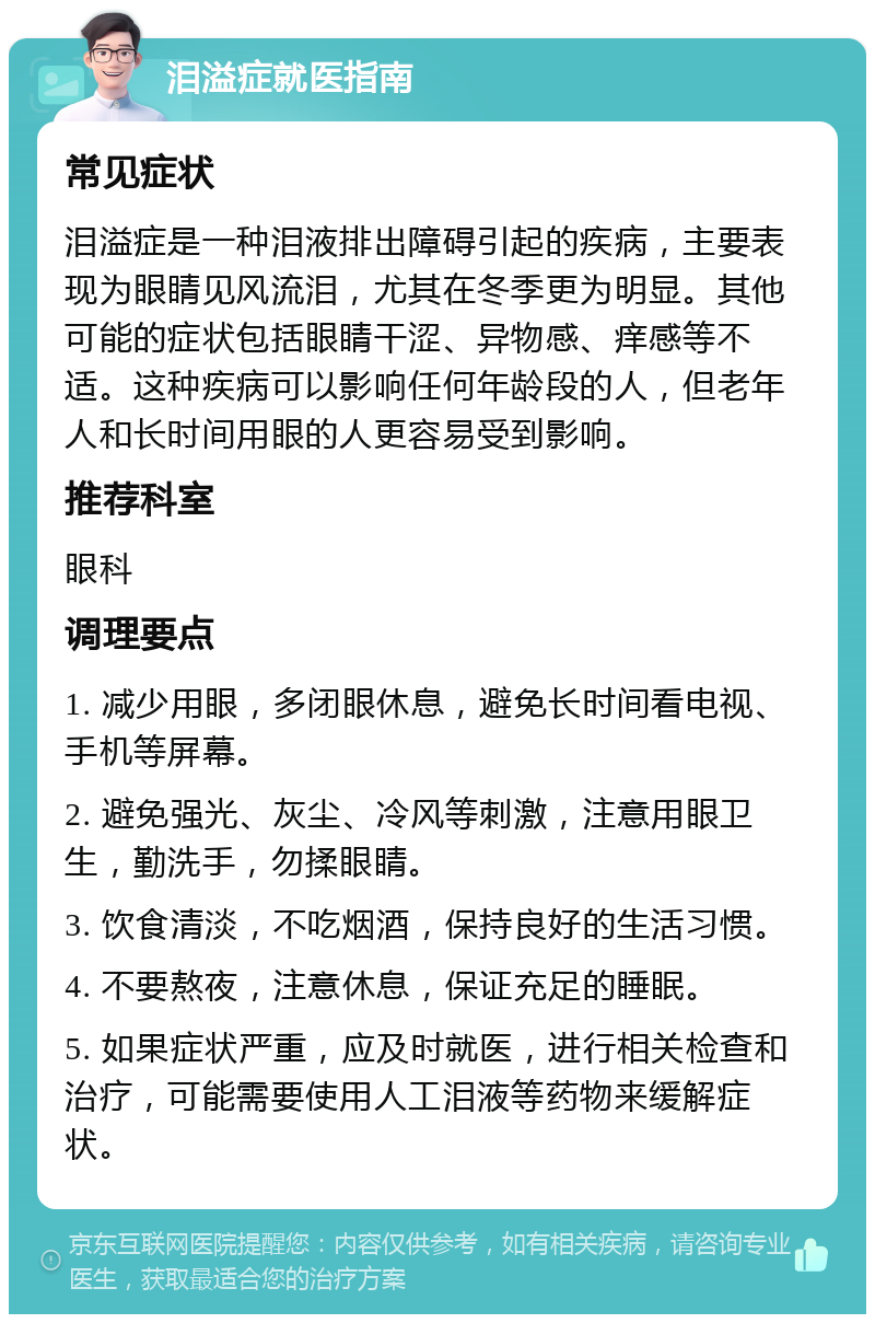 泪溢症就医指南 常见症状 泪溢症是一种泪液排出障碍引起的疾病，主要表现为眼睛见风流泪，尤其在冬季更为明显。其他可能的症状包括眼睛干涩、异物感、痒感等不适。这种疾病可以影响任何年龄段的人，但老年人和长时间用眼的人更容易受到影响。 推荐科室 眼科 调理要点 1. 减少用眼，多闭眼休息，避免长时间看电视、手机等屏幕。 2. 避免强光、灰尘、冷风等刺激，注意用眼卫生，勤洗手，勿揉眼睛。 3. 饮食清淡，不吃烟酒，保持良好的生活习惯。 4. 不要熬夜，注意休息，保证充足的睡眠。 5. 如果症状严重，应及时就医，进行相关检查和治疗，可能需要使用人工泪液等药物来缓解症状。