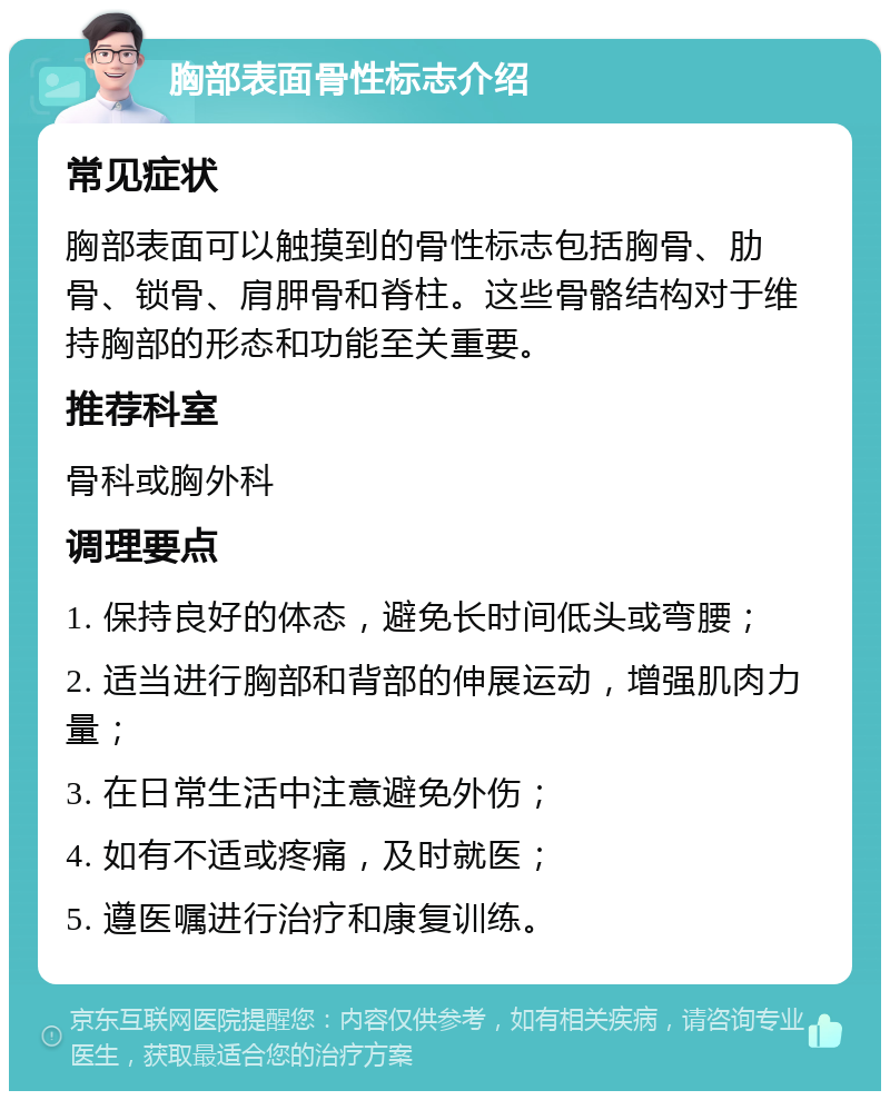 胸部表面骨性标志介绍 常见症状 胸部表面可以触摸到的骨性标志包括胸骨、肋骨、锁骨、肩胛骨和脊柱。这些骨骼结构对于维持胸部的形态和功能至关重要。 推荐科室 骨科或胸外科 调理要点 1. 保持良好的体态，避免长时间低头或弯腰； 2. 适当进行胸部和背部的伸展运动，增强肌肉力量； 3. 在日常生活中注意避免外伤； 4. 如有不适或疼痛，及时就医； 5. 遵医嘱进行治疗和康复训练。