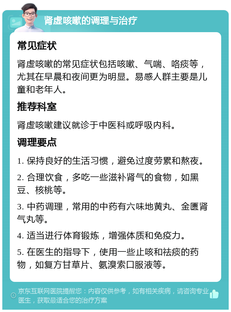 肾虚咳嗽的调理与治疗 常见症状 肾虚咳嗽的常见症状包括咳嗽、气喘、咯痰等，尤其在早晨和夜间更为明显。易感人群主要是儿童和老年人。 推荐科室 肾虚咳嗽建议就诊于中医科或呼吸内科。 调理要点 1. 保持良好的生活习惯，避免过度劳累和熬夜。 2. 合理饮食，多吃一些滋补肾气的食物，如黑豆、核桃等。 3. 中药调理，常用的中药有六味地黄丸、金匮肾气丸等。 4. 适当进行体育锻炼，增强体质和免疫力。 5. 在医生的指导下，使用一些止咳和祛痰的药物，如复方甘草片、氨溴索口服液等。