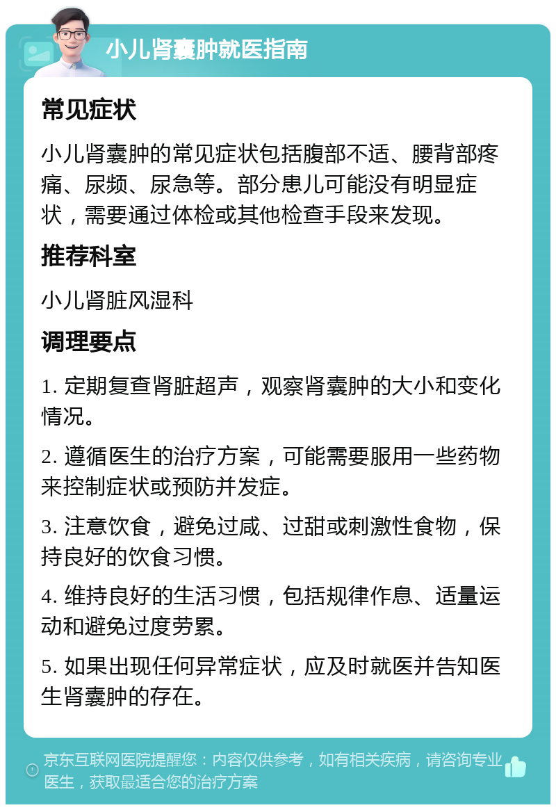 小儿肾囊肿就医指南 常见症状 小儿肾囊肿的常见症状包括腹部不适、腰背部疼痛、尿频、尿急等。部分患儿可能没有明显症状，需要通过体检或其他检查手段来发现。 推荐科室 小儿肾脏风湿科 调理要点 1. 定期复查肾脏超声，观察肾囊肿的大小和变化情况。 2. 遵循医生的治疗方案，可能需要服用一些药物来控制症状或预防并发症。 3. 注意饮食，避免过咸、过甜或刺激性食物，保持良好的饮食习惯。 4. 维持良好的生活习惯，包括规律作息、适量运动和避免过度劳累。 5. 如果出现任何异常症状，应及时就医并告知医生肾囊肿的存在。