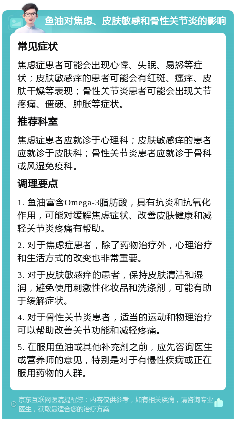 鱼油对焦虑、皮肤敏感和骨性关节炎的影响 常见症状 焦虑症患者可能会出现心悸、失眠、易怒等症状；皮肤敏感痒的患者可能会有红斑、瘙痒、皮肤干燥等表现；骨性关节炎患者可能会出现关节疼痛、僵硬、肿胀等症状。 推荐科室 焦虑症患者应就诊于心理科；皮肤敏感痒的患者应就诊于皮肤科；骨性关节炎患者应就诊于骨科或风湿免疫科。 调理要点 1. 鱼油富含Omega-3脂肪酸，具有抗炎和抗氧化作用，可能对缓解焦虑症状、改善皮肤健康和减轻关节炎疼痛有帮助。 2. 对于焦虑症患者，除了药物治疗外，心理治疗和生活方式的改变也非常重要。 3. 对于皮肤敏感痒的患者，保持皮肤清洁和湿润，避免使用刺激性化妆品和洗涤剂，可能有助于缓解症状。 4. 对于骨性关节炎患者，适当的运动和物理治疗可以帮助改善关节功能和减轻疼痛。 5. 在服用鱼油或其他补充剂之前，应先咨询医生或营养师的意见，特别是对于有慢性疾病或正在服用药物的人群。