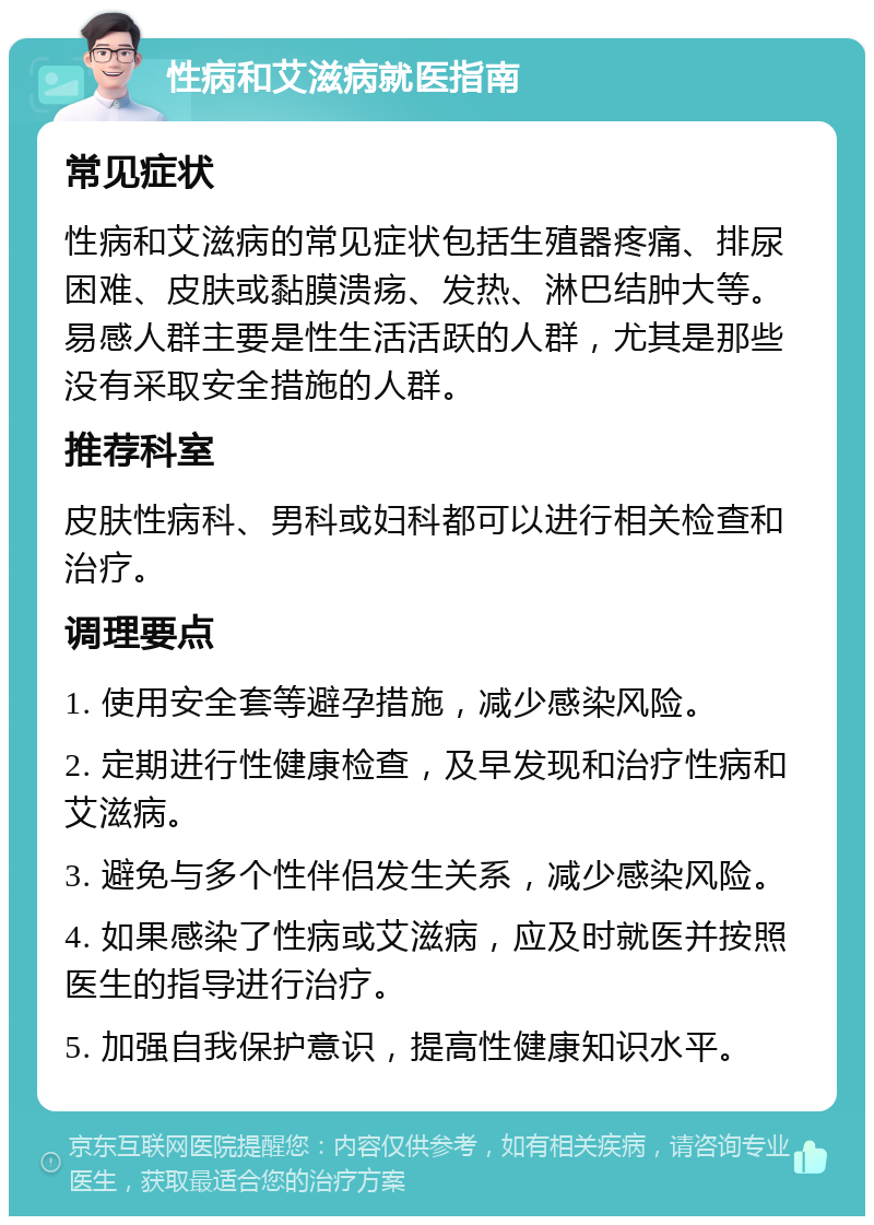 性病和艾滋病就医指南 常见症状 性病和艾滋病的常见症状包括生殖器疼痛、排尿困难、皮肤或黏膜溃疡、发热、淋巴结肿大等。易感人群主要是性生活活跃的人群，尤其是那些没有采取安全措施的人群。 推荐科室 皮肤性病科、男科或妇科都可以进行相关检查和治疗。 调理要点 1. 使用安全套等避孕措施，减少感染风险。 2. 定期进行性健康检查，及早发现和治疗性病和艾滋病。 3. 避免与多个性伴侣发生关系，减少感染风险。 4. 如果感染了性病或艾滋病，应及时就医并按照医生的指导进行治疗。 5. 加强自我保护意识，提高性健康知识水平。