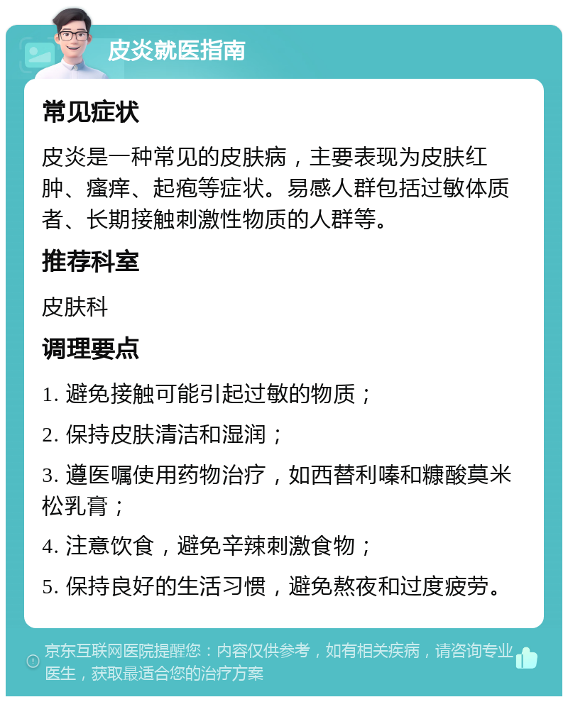 皮炎就医指南 常见症状 皮炎是一种常见的皮肤病，主要表现为皮肤红肿、瘙痒、起疱等症状。易感人群包括过敏体质者、长期接触刺激性物质的人群等。 推荐科室 皮肤科 调理要点 1. 避免接触可能引起过敏的物质； 2. 保持皮肤清洁和湿润； 3. 遵医嘱使用药物治疗，如西替利嗪和糠酸莫米松乳膏； 4. 注意饮食，避免辛辣刺激食物； 5. 保持良好的生活习惯，避免熬夜和过度疲劳。