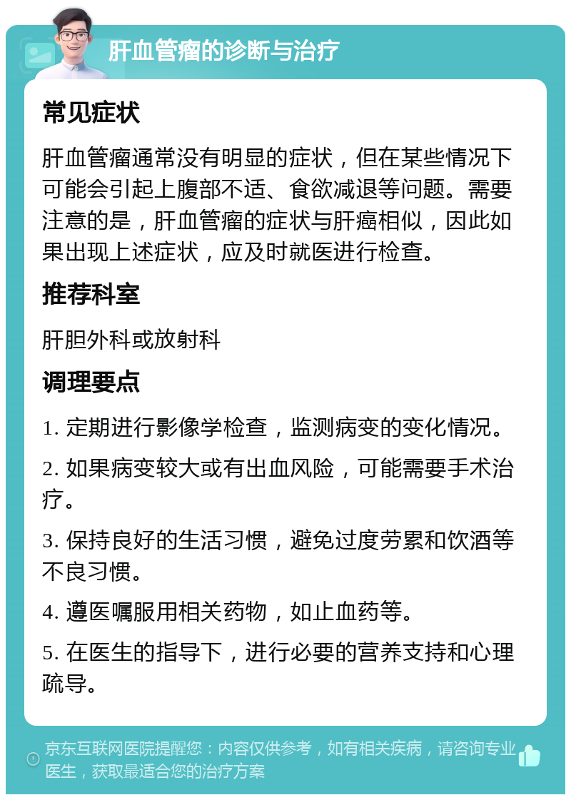 肝血管瘤的诊断与治疗 常见症状 肝血管瘤通常没有明显的症状，但在某些情况下可能会引起上腹部不适、食欲减退等问题。需要注意的是，肝血管瘤的症状与肝癌相似，因此如果出现上述症状，应及时就医进行检查。 推荐科室 肝胆外科或放射科 调理要点 1. 定期进行影像学检查，监测病变的变化情况。 2. 如果病变较大或有出血风险，可能需要手术治疗。 3. 保持良好的生活习惯，避免过度劳累和饮酒等不良习惯。 4. 遵医嘱服用相关药物，如止血药等。 5. 在医生的指导下，进行必要的营养支持和心理疏导。