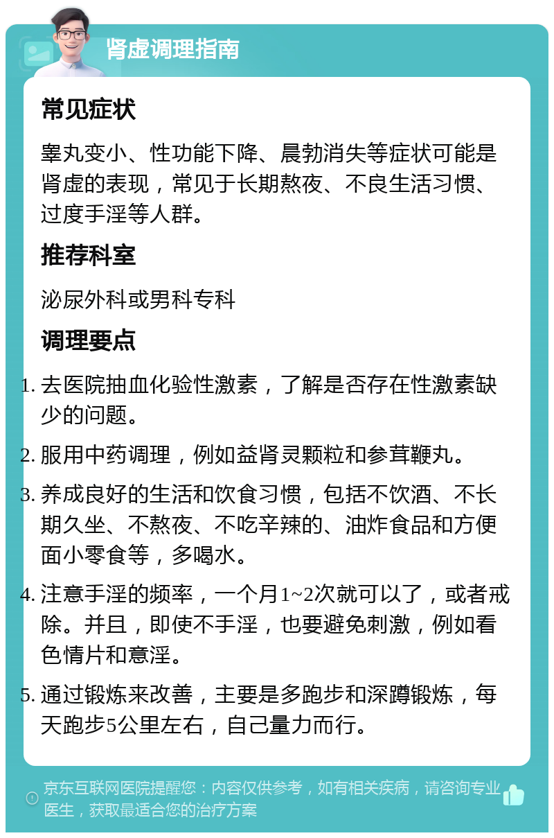 肾虚调理指南 常见症状 睾丸变小、性功能下降、晨勃消失等症状可能是肾虚的表现，常见于长期熬夜、不良生活习惯、过度手淫等人群。 推荐科室 泌尿外科或男科专科 调理要点 去医院抽血化验性激素，了解是否存在性激素缺少的问题。 服用中药调理，例如益肾灵颗粒和参茸鞭丸。 养成良好的生活和饮食习惯，包括不饮酒、不长期久坐、不熬夜、不吃辛辣的、油炸食品和方便面小零食等，多喝水。 注意手淫的频率，一个月1~2次就可以了，或者戒除。并且，即使不手淫，也要避免刺激，例如看色情片和意淫。 通过锻炼来改善，主要是多跑步和深蹲锻炼，每天跑步5公里左右，自己量力而行。