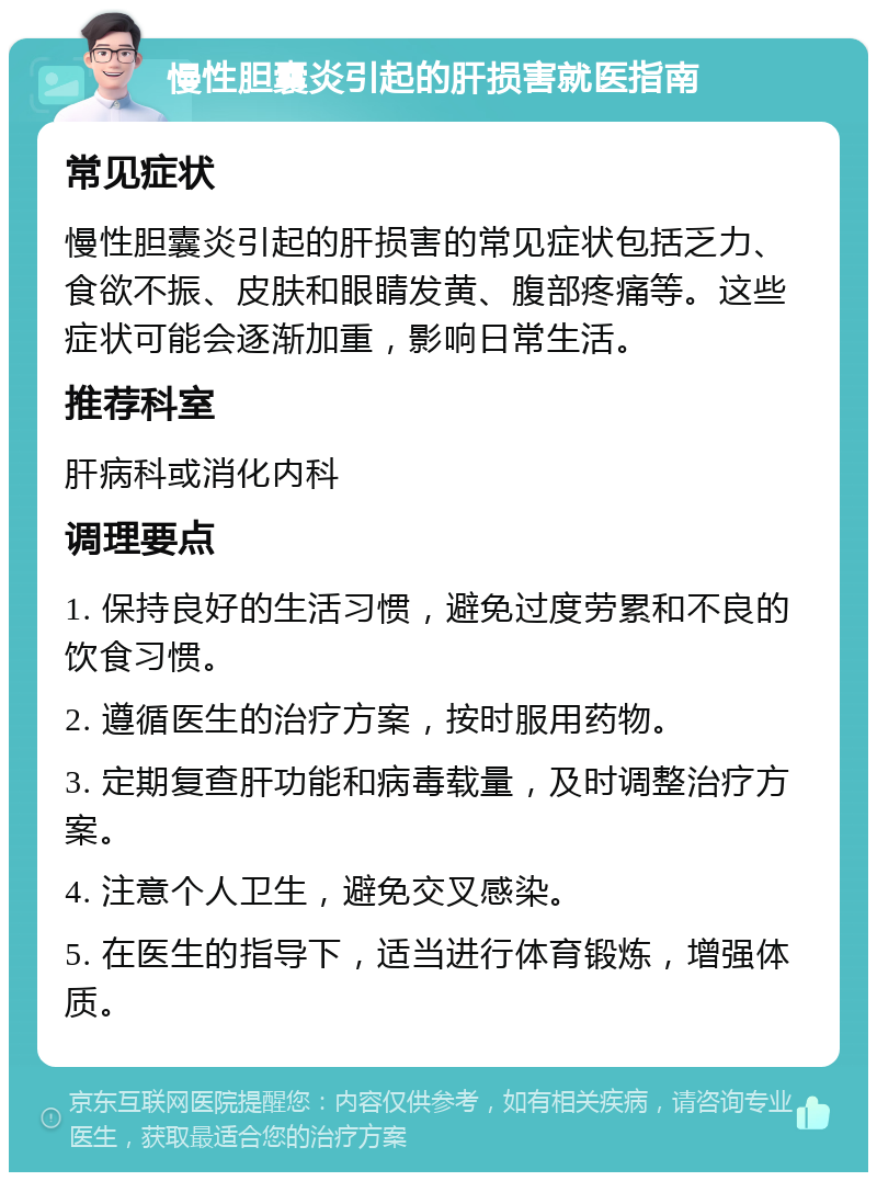 慢性胆囊炎引起的肝损害就医指南 常见症状 慢性胆囊炎引起的肝损害的常见症状包括乏力、食欲不振、皮肤和眼睛发黄、腹部疼痛等。这些症状可能会逐渐加重，影响日常生活。 推荐科室 肝病科或消化内科 调理要点 1. 保持良好的生活习惯，避免过度劳累和不良的饮食习惯。 2. 遵循医生的治疗方案，按时服用药物。 3. 定期复查肝功能和病毒载量，及时调整治疗方案。 4. 注意个人卫生，避免交叉感染。 5. 在医生的指导下，适当进行体育锻炼，增强体质。