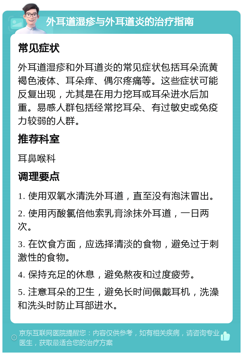 外耳道湿疹与外耳道炎的治疗指南 常见症状 外耳道湿疹和外耳道炎的常见症状包括耳朵流黄褐色液体、耳朵痒、偶尔疼痛等。这些症状可能反复出现，尤其是在用力挖耳或耳朵进水后加重。易感人群包括经常挖耳朵、有过敏史或免疫力较弱的人群。 推荐科室 耳鼻喉科 调理要点 1. 使用双氧水清洗外耳道，直至没有泡沫冒出。 2. 使用丙酸氯倍他索乳膏涂抹外耳道，一日两次。 3. 在饮食方面，应选择清淡的食物，避免过于刺激性的食物。 4. 保持充足的休息，避免熬夜和过度疲劳。 5. 注意耳朵的卫生，避免长时间佩戴耳机，洗澡和洗头时防止耳部进水。