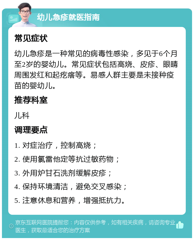 幼儿急疹就医指南 常见症状 幼儿急疹是一种常见的病毒性感染，多见于6个月至2岁的婴幼儿。常见症状包括高烧、皮疹、眼睛周围发红和起疙瘩等。易感人群主要是未接种疫苗的婴幼儿。 推荐科室 儿科 调理要点 1. 对症治疗，控制高烧； 2. 使用氯雷他定等抗过敏药物； 3. 外用炉甘石洗剂缓解皮疹； 4. 保持环境清洁，避免交叉感染； 5. 注意休息和营养，增强抵抗力。