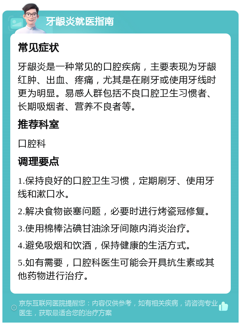 牙龈炎就医指南 常见症状 牙龈炎是一种常见的口腔疾病，主要表现为牙龈红肿、出血、疼痛，尤其是在刷牙或使用牙线时更为明显。易感人群包括不良口腔卫生习惯者、长期吸烟者、营养不良者等。 推荐科室 口腔科 调理要点 1.保持良好的口腔卫生习惯，定期刷牙、使用牙线和漱口水。 2.解决食物嵌塞问题，必要时进行烤瓷冠修复。 3.使用棉棒沾碘甘油涂牙间隙内消炎治疗。 4.避免吸烟和饮酒，保持健康的生活方式。 5.如有需要，口腔科医生可能会开具抗生素或其他药物进行治疗。