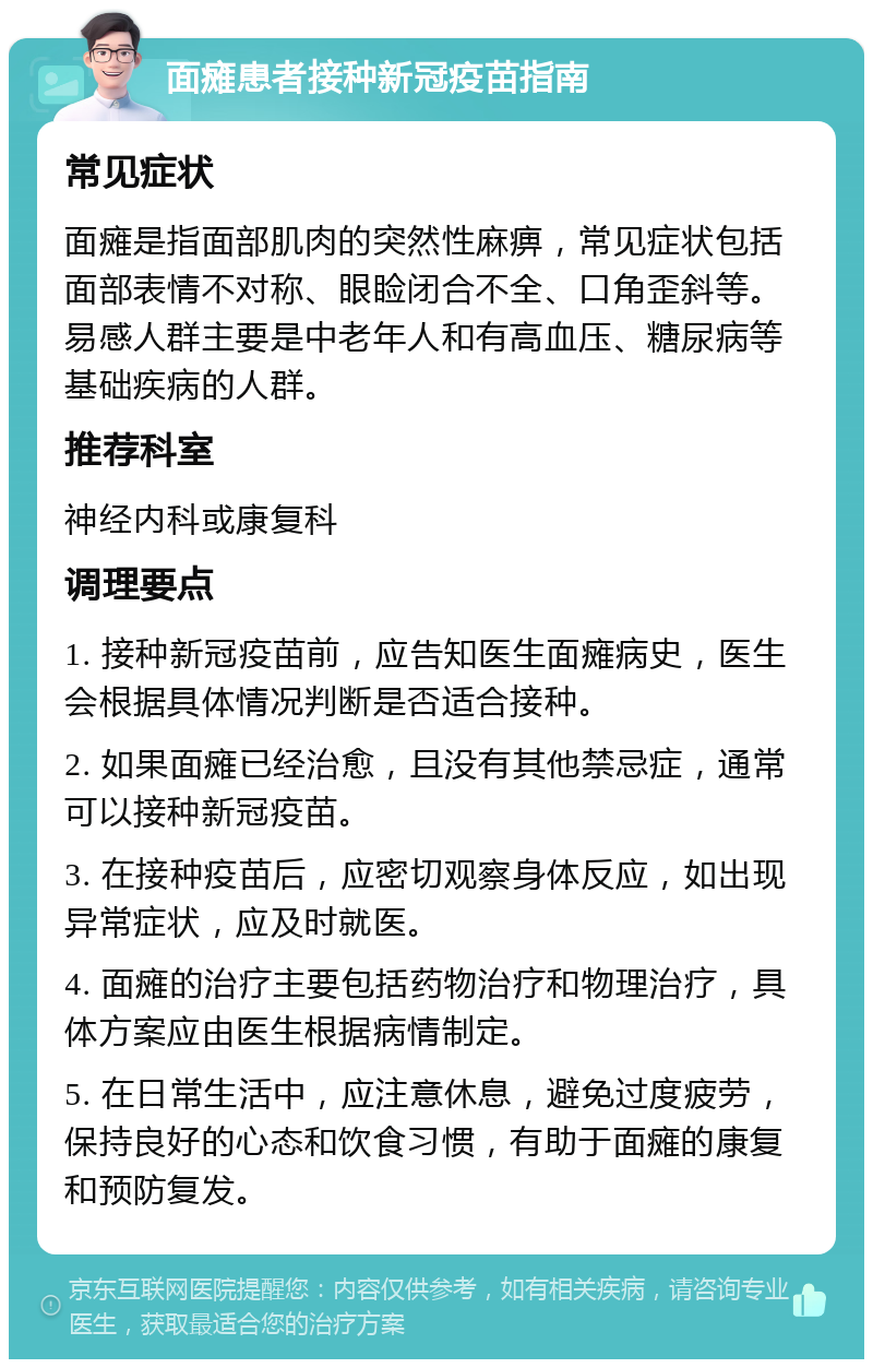 面瘫患者接种新冠疫苗指南 常见症状 面瘫是指面部肌肉的突然性麻痹，常见症状包括面部表情不对称、眼睑闭合不全、口角歪斜等。易感人群主要是中老年人和有高血压、糖尿病等基础疾病的人群。 推荐科室 神经内科或康复科 调理要点 1. 接种新冠疫苗前，应告知医生面瘫病史，医生会根据具体情况判断是否适合接种。 2. 如果面瘫已经治愈，且没有其他禁忌症，通常可以接种新冠疫苗。 3. 在接种疫苗后，应密切观察身体反应，如出现异常症状，应及时就医。 4. 面瘫的治疗主要包括药物治疗和物理治疗，具体方案应由医生根据病情制定。 5. 在日常生活中，应注意休息，避免过度疲劳，保持良好的心态和饮食习惯，有助于面瘫的康复和预防复发。