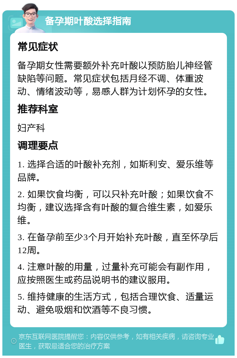 备孕期叶酸选择指南 常见症状 备孕期女性需要额外补充叶酸以预防胎儿神经管缺陷等问题。常见症状包括月经不调、体重波动、情绪波动等，易感人群为计划怀孕的女性。 推荐科室 妇产科 调理要点 1. 选择合适的叶酸补充剂，如斯利安、爱乐维等品牌。 2. 如果饮食均衡，可以只补充叶酸；如果饮食不均衡，建议选择含有叶酸的复合维生素，如爱乐维。 3. 在备孕前至少3个月开始补充叶酸，直至怀孕后12周。 4. 注意叶酸的用量，过量补充可能会有副作用，应按照医生或药品说明书的建议服用。 5. 维持健康的生活方式，包括合理饮食、适量运动、避免吸烟和饮酒等不良习惯。