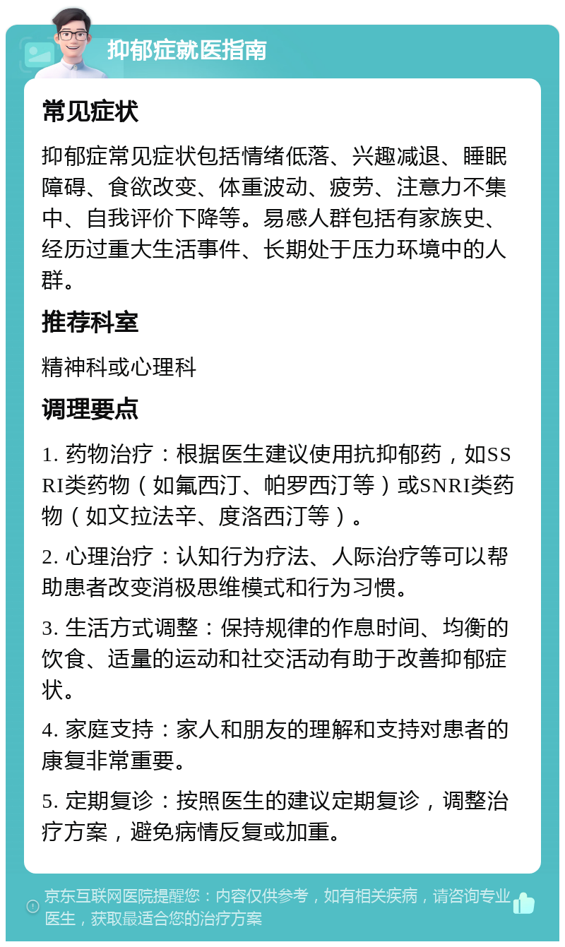 抑郁症就医指南 常见症状 抑郁症常见症状包括情绪低落、兴趣减退、睡眠障碍、食欲改变、体重波动、疲劳、注意力不集中、自我评价下降等。易感人群包括有家族史、经历过重大生活事件、长期处于压力环境中的人群。 推荐科室 精神科或心理科 调理要点 1. 药物治疗：根据医生建议使用抗抑郁药，如SSRI类药物（如氟西汀、帕罗西汀等）或SNRI类药物（如文拉法辛、度洛西汀等）。 2. 心理治疗：认知行为疗法、人际治疗等可以帮助患者改变消极思维模式和行为习惯。 3. 生活方式调整：保持规律的作息时间、均衡的饮食、适量的运动和社交活动有助于改善抑郁症状。 4. 家庭支持：家人和朋友的理解和支持对患者的康复非常重要。 5. 定期复诊：按照医生的建议定期复诊，调整治疗方案，避免病情反复或加重。