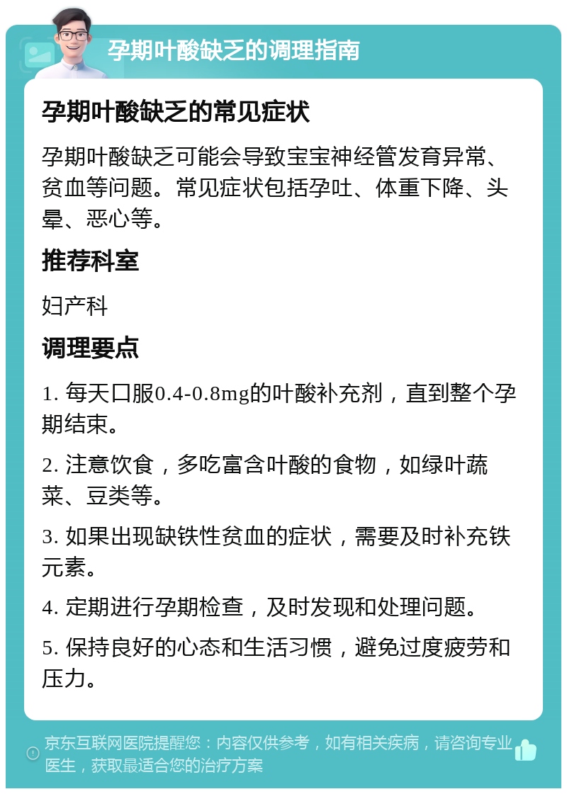 孕期叶酸缺乏的调理指南 孕期叶酸缺乏的常见症状 孕期叶酸缺乏可能会导致宝宝神经管发育异常、贫血等问题。常见症状包括孕吐、体重下降、头晕、恶心等。 推荐科室 妇产科 调理要点 1. 每天口服0.4-0.8mg的叶酸补充剂，直到整个孕期结束。 2. 注意饮食，多吃富含叶酸的食物，如绿叶蔬菜、豆类等。 3. 如果出现缺铁性贫血的症状，需要及时补充铁元素。 4. 定期进行孕期检查，及时发现和处理问题。 5. 保持良好的心态和生活习惯，避免过度疲劳和压力。